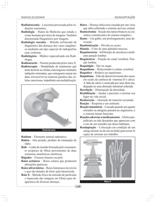 ○○○○○○○○○○○○○○○○○○○○○○○○○○○○○○○○○○○○○○○○○○○○○○○○○○○○○○○○○○○○○○○○○○○○○○○○○○○○○○○○○○○
Radioleucemia – Leucemia provocada pelas ra-
diações ionizantes.
Radiologia – Ramo da Medicina que estuda o
corpo humano por meio de imagens.Também
denominada Diagnóstico por imagens.
Radiologia vascular – Método sofisticado de
diagnóstico das doenças dos vasos sangüíne-
os mediante um tipo especial de radiografias
com contraste.
Radiologista – Médico especializado em Radi-
ologia.
Radioneurite – Neurite produzida pelos raios X.
Radioterapia – Modalidade de tratamento que
tenta destruir as células cancerígenas mediante
radiações ionizantes, que conseguem causar um
dano irreversível no material genético das cé-
lulas cancerosas, impedindo sua multiplicação.
Raiva – Doença infecciosa causada por um vírus
que afeta sobretudo o sistema nervoso central.
Ramicotomia – Secção dos ramos brancos ou cin-
zentos comunicantes do sistema simpático.
Ramo – Um galho; um prolongamento; uma de-
rivação.
Randomização – Divisão ao acaso.
Rânula – Cisto de uma glândula mucosa.
Raquinestesia – Infiltração de anestésico medi-
ante punção lombar.
Raquientese – Punção do canal vertebral. Pun-
ção lombar.
Raquialgia – Dor na raque.
Raquidiano – Relacionado à coluna vertebral.
Raquítico – Relativo ao raquitismo.
Raquitismo – Falta de desenvolvimento dos ossos,
em razão da carência de vitamina D e cálcio.
A falta de cálcio é motivada por uma dieta ina-
dequada ou uma absorção intestinal reduzida.
Rarefação – Diminuição da densidade.
Reabilitação – Ajudar o paciente a retomar seu
lugar na vida social.
Reabsorção – Absorção de material secretado.
Reação – Resposta a um estímulo.
Reação imunitária – Causada quando um agente
estranho ou antígeno penetra no organismo, e
o sistema imune funciona.
Reações adversas a medicamentos – Efeitos pre-
judiciais ou não desejados que aparecem com
o uso de um remédio nas doses habituais.
Readaptação – Colocação em condição de um
antigo doente ou de um inválido para torná-lo
capaz de retomar seu trabalho.
Radium – Elemento natural radioativo.
Rádon – Gás pesado; produto de emanação do
rádio.
Rafe – Linha de reunião formada pelo cruzamen-
to recíproco de fibras provenientes de duas
estruturas anatômicas simétricas.
Rágades – Fissuras lineares na pele.
Raios actínicos – Raios solares que produzem
alterações químicas.
Raios ultravioletas – Raios luminosos invisíveis
e que são dotados de forte ação bactericida.
Raio X – Método físico de emissão de partículas
e impressão das imagens em filmes para di-
agnóstico de diversas doenças. Raio X
RADIOLEUCEMIA READAPTAÇÃO
Radioterapia
 