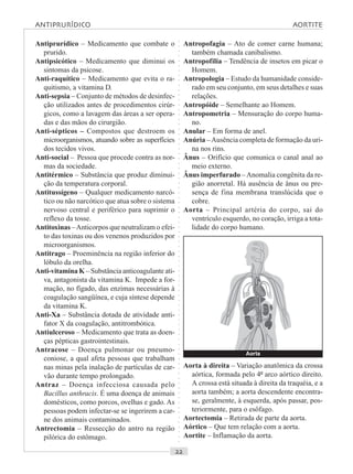 ○○○○○○○○○○○○○○○○○○○○○○○○○○○○○○○○○○○○○○○○○○○○○○○○○○○○○○○○○○○○○○○○○○○○○○○○○○○○○○○○○○○
Antiprurídico – Medicamento que combate o
prurido.
Antipsicótico – Medicamento que diminui os
sintomas da psicose.
Anti-raquítico – Medicamento que evita o ra-
quitismo, a vitamina D.
Anti-sepsia – Conjunto de métodos de desinfec-
ção utilizados antes de procedimentos cirúr-
gicos, como a lavagem das áreas a ser opera-
das e das mãos do cirurgião.
Anti-sépticos – Compostos que destroem os
microorganismos, atuando sobre as superfícies
dos tecidos vivos.
Anti-social – Pessoa que procede contra as nor-
mas da sociedade.
Antitérmico – Substância que produz diminui-
ção da temperatura corporal.
Antitussígeno – Qualquer medicamento narcó-
tico ou não narcótico que atua sobre o sistema
nervoso central e periférico para suprimir o
reflexo da tosse.
Antitoxinas –Anticorpos que neutralizam o efei-
to das toxinas ou dos venenos produzidos por
microorganismos.
Antitrago – Proeminência na região inferior do
lóbulo da orelha.
Anti-vitamina K – Substância anticoagulante ati-
va, antagonista da vitamina K. Impede a for-
mação, no fígado, das enzimas necessárias à
coagulação sangüínea, e cuja síntese depende
da vitamina K.
Anti-Xa – Substância dotada de atividade anti-
fator X da coagulação, antitrombótica.
Antiulceroso – Medicamento que trata as doen-
ças pépticas gastrointestinais.
Antracose – Doença pulmonar ou pneumo-
coniose, a qual afeta pessoas que trabalham
nas minas pela inalação de partículas de car-
vão durante tempo prolongado.
Antraz – Doença infecciosa causada pelo
Bacillus anthracis. É uma doença de animais
domésticos, como porcos, ovelhas e gado. As
pessoas podem infectar-se se ingerirem a car-
ne dos animais contaminados.
Antrectomia – Ressecção do antro na região
pilórica do estômago.
Antropofagia – Ato de comer carne humana;
também chamada canibalismo.
Antropofilia – Tendência de insetos em picar o
Homem.
Antropologia – Estudo da humanidade conside-
rado em seu conjunto, em seus detalhes e suas
relações.
Antropóide – Semelhante ao Homem.
Antropometria – Mensuração do corpo huma-
no.
Anular – Em forma de anel.
Anúria –Ausência completa de formação da uri-
na nos rins.
Ânus – Orifício que comunica o canal anal ao
meio externo.
Ânus imperfurado –Anomalia congênita da re-
gião anorretal. Há ausência de ânus ou pre-
sença de fina membrana translúcida que o
cobre.
Aorta – Principal artéria do corpo, sai do
ventrículo esquerdo, no coração, irriga a tota-
lidade do corpo humano.
ANTIPRURÍDICO AORTITE
Aorta à direita – Variação anatômica da crossa
aórtica, formada pelo 4º arco aórtico direito.
A crossa está situada à direita da traquéia, e a
aorta também; a aorta descendente encontra-
se, geralmente, à esquerda, após passar, pos-
teriormente, para o esôfago.
Aortectomia – Retirada de parte da aorta.
Aórtico – Que tem relação com a aorta.
Aortite – Inflamação da aorta.
Aorta
 