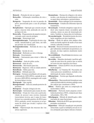 ○○○○○○○○○○○○○○○○○○○○○○○○○○○○○○○○○○○○○○○○○○○○○○○○○○○○○○○○○○○○○○○○○○○○○○○○○○○○○○○○○○○
Retocele – Protusão do reto na vagina.
Retocolite – Inflamação simultânea do reto e
colo.
Retopexia – Suspensão do reto às paredes da
pelve, preconizada para a cura do prolapso
do reto.
Retoplicatura – Operação que consiste em pre-
guear a mucosa retal, praticada em caso de
prolapso do reto.
Retorrafia – Pregueamento da ampola retal pre-
conizado como cura do prolapso.
Retorragia – Hemorragia retal.
Retosigmoidoscopia – Exploração do reto e sig-
móide, introduzindo-se, pelo ânus, um tubo
que permite sua visualização.
Retosigmoidectomia – Retirada do reto e sig-
móide.
Retotomia – Incisão do reto.
Retovesical – Referente ao reto e à bexiga.
Retração – Encurtamento.
Retrator – Instrumento para retrair o lábio de
uma ferida.
Retrobulbar – Atrás do globo ocular.
Retrocecal – Atrás do ceco.
Retrocessão – Movimento para trás.
Retrocesso – Regresso; volta ao estado anterior.
Retroflexão – Dobra para trás.
Retroflexo – Dobrado para trás.
Retrogene – Estrutura semelhante a de um gene,
constituída de ADN (DNA), copiada de acor-
do com oARN (RNA)–mensageiro sob a ação
da transcriptase reversa.
Retrógrado – Que regride.
Retroperitonial – Atrás da camada posterior do
peritônio.
Retropexia – Fixação cirúrgica do reto.
Retroscópio – Instrumento para exame do reto.
Retrovirus – Grupo de vírus com a particula-
ridade de possuir uma enzima chamada
transcriptase inversa, que é capaz de trans-
formar seu conteúdo genético de RNA para
DNA, podendo, assim, incorporar-se ao ge-
noma da célula que invade e replicar seus
próprios genes.
Reuma – Hipersecreção das mucosas das vias
aéreas superiores.
Reumatismo – Doença do colágeno e de outros
tecidos, com dezenas de manifestações entre
as quais dores articulares e periarticulares.
Reumatóide – Dores análogas às do reumatismo.
Reumatologia – Estudos dos diferentes tipos de
reumatismo.
Revacinação – Estímulo antigênico capaz de in-
duzir uma resposta imune secundária após
semanas, meses ou anos de imunização pri-
mária. Também se chama dose de lembrança.
Revascularização – Restabelecimento da circu-
lação sangüínea em área isquêmica.
Reversa – Modo de aplicar uma atadura reba-
tendo seu bordo superior de modo a ficar mais
estreita, reduzida à metade.
Reversão – Desenvolvimento anormal de um ór-
gão rudimentar, lembrando um parentesco, no
passado, de duas espécies atualmente muito
diferentes.
Reversibilidade – Possibilidade de retorno a um
estado anterior.
Revertida – Manobra destinada à perfeita apli-
cação de uma faixa de curativo que se enrola
em torno de uma superfície do tronco.
Rhinovirus – Gênero de RNA vírus de tamanho
muito pequeno.
Riboflavina – ou Vitamina B2. Necessária em
vários processos metabólicos, incluída a me-
tabolização de outras vitaminas.
Ribonuclease – Enzima que degrada moléculas
de RNA.
Ribonucléico – Macromolécula formada por uma
cadeia de helicoidal de estrutura análoga a uma
das cadeias que constituem o DNA.
Ribose – Pentose que entra na composição de
nucleosídeos e RNA.
Ribossomo – Partícula muito pequena consti-
tuída de proteínas e RNA, composta por duas
subunidades, 30S e 50S.
Ribotipagem – Método de identificação e dife-
renciação de cepas bacterianas.
Ribozima – Molécula de RNA que apresenta pro-
priedades enzimáticas.
Riquetsiose – Infecção causada por um parasita
intracelular, a qual se multiplica em um ou vá-
rios artrópodes para depois infectar o homem.
RETOCELE RIQUETSIOSE
 