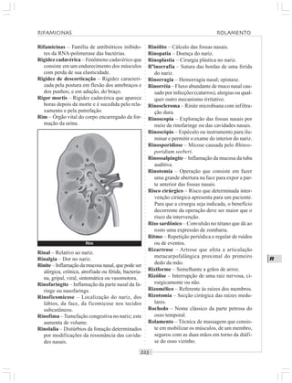 ○○○○○○○○○○○○○○○○○○○○○○○○○○○○○○○○○○○○○○○○○○○○○○○○○○○○○○○○○○○○○○○○○○○○○○○○○○○○○○○○○○○
R
Rifamicinas – Família de antibióticos inibido-
res da RNA-polimerase das bactérias.
Rigidez cadavérica – Fenômeno cadavérico que
consiste em um endurecimento dos músculos
com perda de sua elasticidade.
Rigidez de descorticação – Rigidez caracteri-
zada pela postura em flexão dos antebraços e
dos punhos; e em adução, do braço.
Rigor mortis – Rigidez cadavérica que aparece
horas depois da morte e é sucedida pelo rela-
xamento e pela putrefação.
Rim – Órgão vital do corpo encarregado da for-
mação da urina.
Rinólito – Cálculo das fossas nasais.
Rinopatia – Doença do nariz.
Rinoplastia – Cirurgia plástica no nariz.
Rºinorrafia – Sutura das bordas de uma ferida
do nariz.
Rinorragia – Hemorragia nasal; epistaxe.
Rinorréia – Fluxo abundante de muco nasal cau-
sado por infecções (catarros), alergias ou qual-
quer outro mecanismo irritativo.
Rinoscleroma – Rinite microbiana com infiltra-
ção dura.
Rinoscopia – Exploração das fossas nasais por
meio da rinofaringe ou das cavidades nasais.
Rinoscópio – Espéculo ou instrumento para ilu-
minar e permitir o exame do interior do nariz.
Rinosporidiose – Micose causada pelo Rhinos-
poridium seeberi.
Rinossalpingite – Inflamação da mucosa da tuba
auditiva.
Rinotomia – Operação que consiste em fazer
uma grande abertura na face para expor a par-
te anterior das fossas nasais.
Risco cirúrgico – Risco que determinada inter-
venção cirúrgica apresenta para um paciente.
Para que a cirurgia seja indicada, o benefício
decorrente da operação deve ser maior que o
risco da intervenção.
Riso sardônico – Convulsão no tétano que dá ao
rosto uma expressão de zombaria.
Ritmo – Repetição periódica e regular de ruídos
ou de eventos.
Rizartrose – Artrose que afeta a articulação
metacarpofalângica proximal do primeiro
dedo da mão.
Riziforme – Semelhante a grãos de arroz.
Rizólise – Interrupção de uma raiz nervosa, ci-
rurgicamente ou não.
Rizomélico – Referente às raízes dos membros.
Rizotomia – Secção cirúrgica das raízes medu-
lares.
Rochedo – Nome clássico da parte petrosa do
osso temporal.
Rolamento – Técnica de massagem que consis-
te em mobilizar os músculos, de um membro,
seguros com as duas mãos em torno da diáfi-
se do osso vizinho.
Rinal – Relativo ao nariz.
Rinalgia – Dor no nariz.
Rinite – Inflamação da mucosa nasal, que pode ser
alérgica, crônica, atrofiada ou fétida, bacteria-
na, gripal, viral, sintomática ou vasomotora.
Rinofaringite – Inflamação da parte nasal da fa-
ringe ou nasofaringe.
Rinoficomicose – Localização do nariz, dos
lábios, da face, da ficomicose nos tecidos
subcutâneos.
Rinofima –Tumefação congestiva no nariz; este
aumenta de volume.
Rinolalia – Distúrbios da fonação determinados
por modificações da ressonância das cavida-
des nasais.
RIFAMICINAS ROLAMENTO
Rim
 