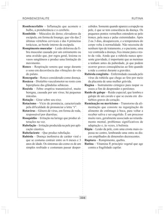 ○○○○○○○○○○○○○○○○○○○○○○○○○○○○○○○○○○○○○○○○○○○○○○○○○○○○○○○○○○○○○○○○○○○○○○○○○○○○○○○○○○○
Rombencefalite – Inflamação que acomete o
bulbo, a protuberância e o cerebelo.
Rombóide – Músculos do dorso; elevadores da
escápula, em forma de losango, que vão das 2
últimas vértebras cervicais e das 4 primeiras
torácicas, ao bordo interno da escápula.
Rompimento muscular – Lesão dolorosa da fi-
bra muscular causada por um estiramento ou
uma avulsão que, por regra geral, lesiona os
vasos sangüíneos e produz uma limitação do
movimento.
Ronco – Respiração sonora que surge durante
o sono em decorrência das vibrações do véu
do palato.
Roncopatia – Ronco considerado como doença.
Rosácea – Distúrbio vasculomotor no rosto com
hiperplasia das glândulas sebáceas.
Roséola – Febre eruptiva transmissível, muito
benigna, causada por um vírus; há pequenas
máculas.
Rotação – Girar sobre seu eixo.
Rotacismo – Vício de pronúncia, caracterizado
pela dificuldade de pronunciar a letra “r”.
Rotavírus – Gênero de vírus, em forma de roda,
responsável por diarréias;
Rouquidão – Irritação na laringe que produz al-
terações na voz.
Rubefação – Irritação produzida na pele por apli-
cação cáustica.
Rubefaciente – Que produz rubefação.
Rubéola – Doença inofensiva de caráter viral e
que se costuma contrair entre os 6 meses e 3
anos de idade. Os sintomas são como os de um
simples resfriado e costumam passar desper-
cebidos. Somente quando aparece a erupção na
pele, é que se tem consciência da doença. Os
pequenos pontos vermelhos estendem-se pelo
tronco, pela nuca e pelas extremidades. Após
2 ou 3 dias, desaparecem, e a temperatura do
corpo volta à normalidade. Não necessita de
nenhum tipo de tratamento, e o paciente, uma
vez contraída a doença, fica imune para o res-
to da vida. Ainda que a rubéola nunca apre-
sente gravidade, é importante que as meninas
a tenham antes da puberdade, já que podem
ocorrer graves conseqüências ao feto quando
a mãe a contrai durante a gravidez.
Rubéola congênita – Enfermidade causada pelo
vírus da rubéola que chega ao feto por meio
da placenta de uma mulher grávida.
Rugina – Instrumento cirúrgico para raspar os
ossos a fim de desprender o periósteo.
Ruído de galope – Ruído especial, que lembra o
galope de um cavalo e que se escuta em dis-
túrbios graves do coração.
Ruminação ou mericismo – Transtorno da ali-
mentação que consiste na regurgitação do
alimento do estômago à boca, para voltar a
receber saliva e ser engolido. É um processo
muito raro, geralmente associado ao retarda-
mento mental, problemas significativos de
adaptação e, às vezes, à bulimia.
Rúpia – Lesão da pele, com uma crosta mais es-
pessa no centro, lembrando uma ostra ou dis-
cos empilhados de dimensões decrescentes.
Ruptura – Rompimento, quebra.
Rutina – Vitamina P, princípio vegetal que age
contra a fragilidade capilar.
ROMBENCEFALITE RUTINA
 