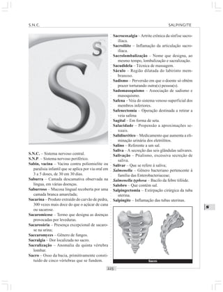 ○○○○○○○○○○○○○○○○○○○○○○○○○○○○○○○○○○○○○○○○○○○○○○○○○○○○○○○○○○○○○○○○○○○○○○○○○○○○○○○○○○○
S
S.N.C. – Sistema nervoso central.
S.N.P. – Sistema nervoso periférico.
Sabin, vacina – Vacina contra poliomielite ou
paralisia infantil que se aplica por via oral em
3 a 5 doses, de 30 em 30 dias.
Saburra – Camada descamativa observada na
língua, em várias doenças.
Saburroso – Mucosa lingual recoberta por uma
camada branca amarelada;
Sacarina – Produto extraído do carvão de pedra,
300 vezes mais doce do que o açúcar de cana
ou sacarose.
Sacaromicose – Termo que designa as doenças
provocadas por leveduras.
Sacarosúria – Presença excepcional de sacaro-
se na urina;
Saccaromyces – Gênero de fungos.
Sacralgia – Dor localizada no sacro.
Sacralização – Anomalia da quinta vértebra
lombar.
Sacro – Osso da bacia, primitivamente consti-
tuído de cinco vértebras que se fundem.
Sacrocoxalgia –Artrite crônica da sínfise sacro-
ilíaca.
Sacroiliíte – Inflamação da articulação sacro-
ilíaca.
Sacrolombalização – Nome que designa, ao
mesmo tempo, lombalização e sacralização.
Sacudidela – Técnica de massagem.
Sáculo – Região dilatada do labirinto mem-
branoso.
Sadismo – Perversão em que o doente só obtém
prazer torturando outra(s) pessoa(s).
Sadomasoquismo – Associação de sadismo e
masoquismo.
Safena – Veia do sistema venoso superficial dos
membros inferiores.
Safenectomia – Operação destinada a retirar a
veia safena
Sagital – Em forma de seta.
Salacidade – Propensão a aproximações se-
xuais.
Salidiurético – Medicamento que aumenta a eli-
minação urinária dos eletrólitos.
Salino – Referente a um sal.
Saliva – A secreção das seis glândulas salivares.
Salivação – Ptialismo, excessiva secreção de
saliva.
Salivar – Que se refere à saliva;
Salmonella – Gênero bacteriano pertencente à
família das Enterobacteriaceae;
Salmonella typhosa – Bacilo da febre tifóide.
Salobro – Que contém sal.
Salpingectomia – Extirpação cirúrgica da tuba
uterina.
Salpingite – Inflamação das tubas uterinas.
Sacro
S N C SALPINGITE
 
