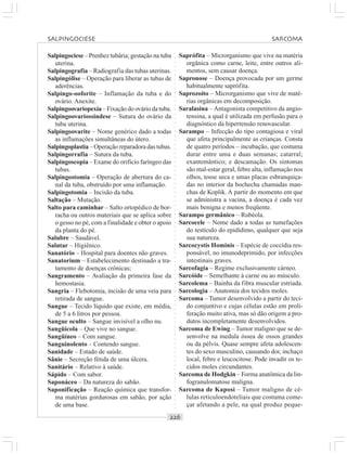 ○○○○○○○○○○○○○○○○○○○○○○○○○○○○○○○○○○○○○○○○○○○○○○○○○○○○○○○○○○○○○○○○○○○○○○○○○○○○○○○○○○○
Salpingociese – Prenhez tubária; gestação na tuba
uterina.
Salpingografia – Radiografia das tubas uterinas.
Salpingólise – Operação para liberar as tubas de
aderências.
Salpingo-ooforite – Inflamação da tuba e do
ovário. Anexite.
Salpingoovariopexia – Fixação do ovário da tuba.
Salpingoovariossindese – Sutura do ovário da
tuba uterina.
Salpingoovarite – Nome genérico dado a todas
as inflamações simultâneas do útero.
Salpingoplastia – Operação reparadora das tubas.
Salpingorrafia – Sutura da tuba.
Salpingoscopia – Exame do orifício faríngeo das
tubas.
Salpingostomia – Operação de abertura do ca-
nal da tuba, obstruído por uma inflamação.
Salpingotomia – Incisão da tuba.
Saltação – Mutação.
Salto para caminhar – Salto ortopédico de bor-
racha ou outros materiais que se aplica sobre
o gesso no pé, com a finalidade e obter o apoio
da planta do pé.
Salubre – Saudável.
Salutar – Higiênico.
Sanatório – Hospital para doentes não graves.
Sanatorium – Estabelecimento destinado a tra-
tamento de doenças crônicas;
Sangramento – Avaliação da primeira fase da
hemostasia.
Sangria – Flebotomia, incisão de uma veia para
retirada de sangue.
Sangue – Tecido líquido que existe, em média,
de 5 a 6 litros por pessoa.
Sangue oculto – Sangue invisível a olho nu.
Sangüícola – Que vive no sangue.
Sangüíneo – Com sangue.
Sanguinolento – Contendo sangue.
Sanidade – Estado de saúde.
Sânie – Secreção fétida de uma úlcera.
Sanitário – Relativo à saúde.
Sápido – Com sabor.
Saponáceo – Da natureza do sabão.
Saponificação – Reação química que transfor-
ma matérias gordurosas em sabão, por ação
de uma base.
Saprófita – Microrganismo que vive na matéria
orgânica como carne, leite, entre outros ali-
mentos, sem causar doença.
Sapronose – Doença provocada por um germe
habitualmente saprófita.
Saprozoíto – Microrganismo que vive de maté-
rias orgânicas em decomposição.
Saralasina – Antagonista competitivo da angio-
tensina, a qual é utilizada em perfusão para o
diagnóstico da hipertensão renovascular.
Sarampo – Infecção do tipo contagiosa e viral
que afeta principalmente as crianças. Consta
de quatro períodos – incubação, que costuma
durar entre uma e duas semanas; catarral;
exantemântico; e descamação. Os sintomas
são mal-estar geral, febre alta, inflamação nos
olhos, tosse seca e umas placas esbranquiça-
das no interior da bochecha chamadas man-
chas de Koplik. A partir do momento em que
se administra a vacina, a doença é cada vez
mais benigna e menos freqüente.
Sarampo germânico – Rubéola.
Sarcocele – Nome dado a todas as tumefações
do testículo do epidídimo, qualquer que seja
sua natureza.
Sarcocystis Hominis – Espécie de coccídia res-
ponsável, no imunodeprimido, por infecções
intestinais graves.
Sarcofagia – Regime exclusivamente cárneo.
Sarcóide – Semelhante à carne ou ao músculo.
Sarcolema – Bainha da fibra muscular estriada.
Sarcologia – Anatomia dos tecidos moles.
Sarcoma – Tumor desenvolvido a partir do teci-
do conjuntivo e cujas células estão em proli-
feração muito ativa, mas só dão origem a pro-
dutos incompletamente desenvolvidos.
Sarcoma de Ewing – Tumor maligno que se de-
senvolve na medula óssea de ossos grandes
ou da pélvis. Quase sempre afeta adolescen-
tes do sexo masculino, causando dor, inchaço
local, febre e leucocitose. Pode invadir os te-
cidos moles circundantes.
Sarcoma de Hodgkin – Forma anatômica da lin-
fogranulomatose maligna.
Sarcoma de Kaposi – Tumor maligno de cé-
lulas reticuloendoteliais que costuma come-
çar afetando a pele, na qual produz peque-
SALPINGOCIESE SARCOMA
 
