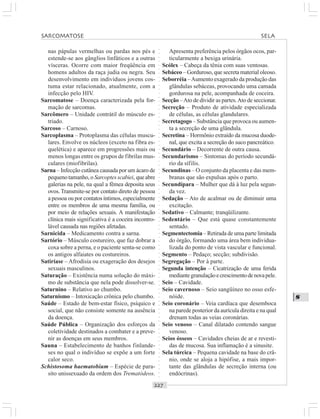 ○○○○○○○○○○○○○○○○○○○○○○○○○○○○○○○○○○○○○○○○○○○○○○○○○○○○○○○○○○○○○○○○○○○○○○○○○○○○○○○○○○○
S
nas pápulas vermelhas ou pardas nos pés e
estende-se aos gânglios linfáticos e a outras
vísceras. Ocorre com maior freqüência em
homens adultos da raça judia ou negra. Seu
desenvolvimento em indivíduos jovens cos-
tuma estar relacionado, atualmente, com a
infecção pelo HIV.
Sarcomatose – Doença caracterizada pela for-
mação de sarcomas.
Sarcômero – Unidade contrátil do músculo es-
triado.
Sarcoso – Carnoso.
Sarcoplasma – Protoplasma das células muscu-
lares. Envolve os núcleos (exceto na fibra es-
quelética) e aparece em progressões mais ou
menos longas entre os grupos de fibrilas mus-
culares (miofibrilas).
Sarna – Infecção cutânea causada por um ácaro de
pequenotamanho,oSarcoptesscabiei, queabre
galerias na pele, na qual a fêmea deposita seus
ovos. Transmite-se por contato direto de pessoa
a pessoa ou por contatos íntimos, especialmente
entre os membros de uma mesma família, ou
por meio de relações sexuais. A manifestação
clínica mais significativa é a coceira incontro-
lável causada nas regiões afetadas.
Sarnicida – Medicamento contra a sarna.
Sartório – Músculo costureiro, que faz dobrar a
coxa sobre a perna, e o paciente senta-se como
os antigos alfaiates ou costureiros.
Satiríase – Afrodisia ou exageração dos desejos
sexuais masculinos.
Saturação – Existência numa solução do máxi-
mo de substância que nela pode dissolver-se.
Saturnino – Relativo ao chumbo.
Saturnismo – Intoxicação crônica pelo chumbo.
Saúde – Estado de bem-estar físico, psíquico e
social, que não consiste somente na ausência
da doença.
Saúde Pública – Organização dos esforços da
coletividade destinados a combater e a preve-
nir as doenças em seus membros.
Sauna – Estabelecimento de banhos finlande-
ses no qual o indivíduo se expõe a um forte
calor seco.
Schistosoma haematobium – Espécie de para-
sito unissexuado da ordem dos Trematódeos.
Apresenta preferência pelos órgãos ocos, par-
ticularmente a bexiga urinária.
Scólex – Cabeça da tênia com suas ventosas.
Sebáceo – Gorduroso, que secreta material oleoso.
Seborréia –Aumento exagerado da produção das
glândulas sebáceas, provocando uma camada
gordurosa na pele, acompanhada de coceira.
Secção –Ato de dividir as partes.Ato de seccionar.
Secreção – Produto de atividade especializada
de células, as células glandulares.
Secretagogo – Substância que provoca ou aumen-
ta a secreção de uma glândula.
Secretina – Hormônio extraído da mucosa duode-
nal, que excita a secreção do suco pancreático.
Secundário – Decorrente de outra causa.
Secundarismo – Sintomas do período secundá-
rio da sífilis.
Secundinas – O conjunto da placenta e das mem-
branas que são expulsas após o parto.
Secundípara – Mulher que dá à luz pela segun-
da vez.
Sedação – Ato de acalmar ou de diminuir uma
excitação.
Sedativo – Calmante; tranqüilizante.
Sedentário – Que está quase constantemente
sentado.
Segmentectomia – Retirada de uma parte limitada
do órgão, formando uma área bem individua-
lizada do ponto de vista vascular e funcional.
Segmento – Pedaço; secção; subdivisão.
Segregação – Por à parte.
Segunda intenção – Cicatrização de uma ferida
mediantegranulaçãoecrescimentodenovapele.
Seio – Cavidade.
Seio cavernoso – Seio sangüíneo no osso esfe-
nóide.
Seio coronário – Veia cardíaca que desemboca
na parede posterior da aurícula direita e na qual
drenam todas as veias coronárias.
Seio venoso – Canal dilatado contendo sangue
venoso.
Seios ósseos – Cavidades cheias de ar e revesti-
das de mucosa. Sua inflamação é a sinusite.
Sela túrcica – Pequena cavidade na base do crâ-
nio, onde se aloja a hipófise, a mais impor-
tante das glândulas de secreção interna (ou
endócrinas).
SARCOMATOSE SELA
 