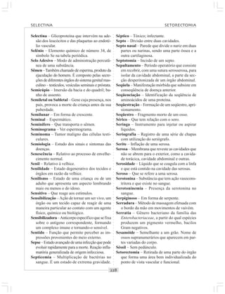 ○○○○○○○○○○○○○○○○○○○○○○○○○○○○○○○○○○○○○○○○○○○○○○○○○○○○○○○○○○○○○○○○○○○○○○○○○○○○○○○○○○○
Selectina – Glicoproteína que intervém na ade-
são dos leucócitos e das plaquetas ao endoté-
lio vascular.
Selênio – Elemento químico de número 34, de
símbolo Se na tabela periódica.
SeloAdesivo – Modo de administração percutâ-
nea de uma substância.
Sêmen –Também chamado de esperma, produto da
ejaculação do homem. É composto pelas secre-
çõesdediferentesórgãosdosistemagenitalmas-
culino – testículos, vesículas seminais e próstata.
Semicúpio – Imersão da bacia e do quadril; ba-
nho de assento.
Semiletal ou Subletal – Gene cuja presença, nos
pais, provoca a morte da criança antes da sua
puberdade.
Semilunar – Em forma de crescente.
Seminal – Espermático.
Seminífero – Que transporta o sêmen.
Seminograma – Ver espermograma.
Seminoma – Tumor maligno das células testi-
culares.
Semiologia – Estudo dos sinais e sintomas das
doenças.
Senescência – Relativo ao processo de envelhe-
cimento normal.
Senil – Relativo à velhice.
Senilidade – Estado degenerativo dos tecidos e
órgãos em razão da velhice.
Senilismo – Estado de uma criança ou de um
adulto que apresenta um aspecto lembrando
mais ou menos o do idoso.
Sensitivo – Que reage aos estímulos.
Sensibilização –Ação de tornar um ser vivo, um
órgão ou um tecido capaz de reagir de uma
maneira particular ao contato com um agente
físico, químico ou biológico.
Sensibilizadora–Anticorpoespecíficoquesefixa
sobre o antígeno correspondente, formando
um complexo imune e tornando-o sensível.
Sentido – Função que permite perceber as im-
pressões provenientes do meio externo.
Sepse–Estadoavançadodeumainfecçãoquepode
evoluir rapidamente para a morte. Reação infla-
matória generalizada de origem infecciosa.
Septicemia – Multiplicação de bactérias no
sangue. É um estado de extrema gravidade.
Séptico – Tóxico; infectante.
Septo – Divisão entre duas cavidades.
Septo nasal – Parede que divide o nariz em duas
partes ou narinas, sendo uma parte óssea e a
outra cartilaginosa.
Septotomia – Incisão de um septo.
Sepultamento – Período operatório que consiste
em recobrir, com uma sutura serosserosa, para
isolar da cavidade abdominal, a parte da sec-
ção desperitonizada de um órgão abdominal.
Seqüela – Manifestação mórbida que subsiste em
conseqüência de doença anterior.
Seqüenciação – Identificação da seqüência de
aminoácidos de uma proteína.
Seqüestração – Formação de um seqüestro, apri-
sionamento.
Seqüestro – Fragmento morto de um osso.
Sérico – Que tem relação com o soro.
Seringa – Instrumento para injetar ou aspirar
líquidos.
Seriografia – Registro de uma série de chapas
com utilização do seriógrafo.
Serite – Inflação de uma serosa.
Serosa – Membrana que reveste as cavidades que
não se abrem para o exterior, como a cavida-
de torácica, cavidade abdominal e outras.
Serosidade – Líquido que se coagula com a linfa
e que está contido na cavidade das serosas.
Seroso – Que se refere a uma serosa.
Serotonina – Substância que tem ação vasocons-
tritora e que existe no sangue.
Serotoninemia – Presença da serotonina no
sangue.
Serpiginoso – Em forma de serpente.
Serradura – Método de massagem efetuada com
o bordo da mão em movimentos de vaivém.
Serratia – Gênero bacteriano da família das
Enterobacteriaceae, a partir do qual espécies
produzem um pigmento vermelho, bacilos
Gram negativos.
Sesamóide – Semelhante a um grão. Nome de
ossos supranumerários que aparecem em par-
tes variadas do corpo.
Séssil – Sem pedúnculo.
Setorectomia – Retirada de uma parte do órgão
que forma uma área bem individualizada do
ponto de vista vascular e funcional.
SELECTINA SETORECTOMIA
 
