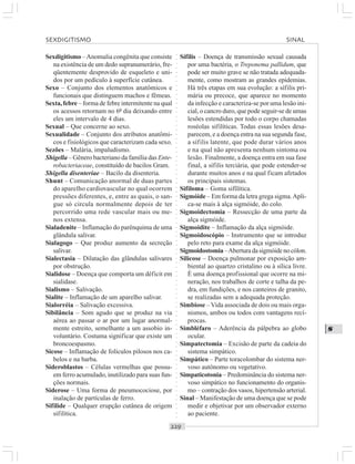 ○○○○○○○○○○○○○○○○○○○○○○○○○○○○○○○○○○○○○○○○○○○○○○○○○○○○○○○○○○○○○○○○○○○○○○○○○○○○○○○○○○○
S
Sexdigitismo –Anomalia congênita que consiste
na existência de um dedo supranumerário, fre-
qüentemente desprovido de esqueleto e uni-
dos por um pedículo à superfície cutânea.
Sexo – Conjunto dos elementos anatômicos e
funcionais que distinguem machos e fêmeas.
Sexta,febre – forma de febre intermitente na qual
os acessos retornam no 6º dia deixando entre
eles um intervalo de 4 dias.
Sexual – Que concerne ao sexo.
Sexualidade – Conjunto dos atributos anatômi-
cos e fisiológicos que caracterizam cada sexo.
Sezões – Malária, impaludismo.
Shigella – Gênero bacteriano da família das Ente-
robacteriaceae, constituído de bacilos Gram.
Shigella disenteriae – Bacilo da disenteria.
Shunt – Comunicação anormal de duas partes
do aparelho cardiovascular no qual ocorrem
pressões diferentes, e, entre as quais, o san-
gue só circula normalmente depois de ter
percorrido uma rede vascular mais ou me-
nos extensa.
Sialadenite – Inflamação do parênquima de uma
glândula salivar.
Sialagogo – Que produz aumento da secreção
salivar.
Sialectasia – Dilatação das glândulas salivares
por obstrução.
Sialidose – Doença que comporta um déficit em
sialidase.
Sialismo – Salivação.
Sialite – Inflamação de um aparelho salivar.
Sialorréia – Salivação excessiva.
Sibilância – Som agudo que se produz na via
aérea ao passar o ar por um lugar anormal-
mente estreito, semelhante a um assobio in-
voluntário. Costuma significar que existe um
broncoespasmo.
Sicose – Inflamação de folículos pilosos nos ca-
belos e na barba.
Sideroblastos – Células vermelhas que possu-
em ferro acumulado, inutilizado para suas fun-
ções normais.
Siderose – Uma forma de pneumocociose, por
inalação de partículas de ferro.
Sifilide – Qualquer erupção cutânea de origem
sifilítica.
Sífilis – Doença de transmissão sexual causada
por uma bactéria, o Treponema pallidum, que
pode ser muito grave se não tratada adequada-
mente, como mostram as grandes epidemias.
Há três etapas em sua evolução: a sífilis pri-
mária ou precoce, que aparece no momento
da infecção e caracteriza-se por uma lesão ini-
cial, o cancro duro, que pode seguir-se de umas
lesões estendidas por todo o corpo chamadas
roséolas sifilíticas. Todas essas lesões desa-
parecem, e a doença entra na sua segunda fase,
a sífilis latente, que pode durar vários anos
e na qual não apresenta nenhum sintoma ou
lesão. Finalmente, a doença entra em sua fase
final, a sífilis terciária, que pode estender-se
durante muitos anos e na qual ficam afetados
os principais sistemas.
Sifiloma – Goma sifílítica.
Sigmóide – Em forma da letra grega sigma.Apli-
ca-se mais à alça sigmóide, do colo.
Sigmoidectomia – Ressecção de uma parte da
alça sigmóide.
Sigmoidite – Inflamação da alça sigmóide.
Sigmoidoscópio – Instrumento que se introduz
pelo reto para exame da alça sigmóide.
Sigmoidostomia–Aberturadasigmóidenocólon.
Silicose – Doença pulmonar por exposição am-
biental ao quartzo cristalino ou à sílica livre.
É uma doença profissional que ocorre na mi-
neração, nos trabalhos de corte e talha da pe-
dra, em fundições, e nos canteiros de granito,
se realizadas sem a adequada proteção.
Simbiose –Vida associada de dois ou mais orga-
nismos, ambos ou todos com vantagens recí-
procas.
Simbléfaro – Aderência da pálpebra ao globo
ocular.
Simpatectomia – Excisão de parte da cadeia do
sistema simpático.
Simpático – Parte toracolombar do sistema ner-
voso autônomo ou vegetativo.
Simpaticotonia – Predominância do sistema ner-
voso simpático no funcionamento do organis-
mo – contração dos vasos, hipertensão arterial.
Sinal – Manifestação de uma doença que se pode
medir e objetivar por um observador externo
ao paciente.
SEXDIGITISMO SINAL
 