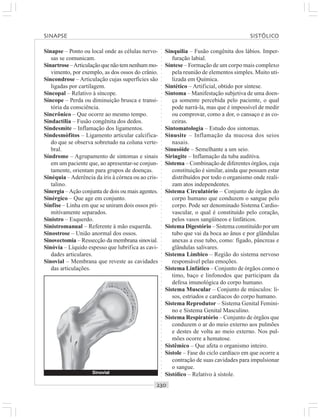 ○○○○○○○○○○○○○○○○○○○○○○○○○○○○○○○○○○○○○○○○○○○○○○○○○○○○○○○○○○○○○○○○○○○○○○○○○○○○○○○○○○○
Sinapse – Ponto ou local onde as células nervo-
sas se comunicam.
Sinartrose–Articulaçãoquenãotemnenhummo-
vimento, por exemplo, as dos ossos do crânio.
Sincondrose – Articulação cujas superfícies são
ligadas por cartilagem.
Sincopal – Relativo à síncope.
Síncope – Perda ou diminuição brusca e transi-
tória da consciência.
Sincrônico – Que ocorre ao mesmo tempo.
Sindactilia – Fusão congênita dos dedos.
Sindesmite – Inflamação dos ligamentos.
Sindesmófitos – Ligamento articular calcifica-
do que se observa sobretudo na coluna verte-
bral.
Síndrome – Agrupamento de sintomas e sinais
em um paciente que, ao apresentar-se conjun-
tamente, orientam para grupos de doenças.
Sinéquia –Aderência da íris à córnea ou ao cris-
talino.
Sinergia –Ação conjunta de dois ou mais agentes.
Sinérgico – Que age em conjunto.
Sínfise – Linha em que se uniram dois ossos pri-
mitivamente separados.
Sinistro – Esquerdo.
Sinistromanual – Referente à mão esquerda.
Sinostrose – União anormal dos ossos.
Sinovectomia – Ressecção da membrana sinovial.
Sinóvia – Líquido espesso que lubrifica as cavi-
dades articulares.
Sinovial – Membrana que reveste as cavidades
das articulações.
Sinquilia – Fusão congênita dos lábios. Imper-
furação labial.
Síntese – Formação de um corpo mais complexo
pela reunião de elementos simples. Muito uti-
lizada em Química.
Sintético – Artificial, obtido por síntese.
Sintoma – Manifestação subjetiva de uma doen-
ça somente percebida pelo paciente, o qual
pode narrá-la, mas que é impossível de medir
ou comprovar, como a dor, o cansaço e as co-
ceiras.
Sintomatologia – Estudo dos sintomas.
Sinusite – Inflamação da mucosa dos seios
nasais.
Sinusóide – Semelhante a um seio.
Siringite – Inflamação da tuba auditiva.
Sistema – Combinação de diferentes órgãos, cuja
constituição é similar, ainda que possam estar
distribuídos por todo o organismo onde reali-
zam atos independentes.
Sistema Circulatório – Conjunto de órgãos do
corpo humano que conduzem o sangue pelo
corpo. Pode ser denominado Sistema Cardio-
vascular, o qual é constituído pelo coração,
pelos vasos sangüíneos e linfáticos.
Sistema Digestório – Sistema constituído por um
tubo que vai da boca ao ânus e por glândulas
anexas a esse tubo, como: fígado, pâncreas e
glândulas salivares.
Sistema Límbico – Região do sistema nervoso
responsável pelas emoções.
Sistema Linfático – Conjunto de órgãos como o
timo, baço e linfonodos que participam da
defesa imunológica do corpo humano.
Sistema Muscular – Conjunto de músculos: li-
sos, estriados e cardíacos do corpo humano.
Sistema Reprodutor – Sistema Genital Femini-
no e Sistema Genital Masculino.
Sistema Respiratório – Conjunto de órgãos que
conduzem o ar do meio externo aos pulmões
e destes de volta ao meio externo. Nos pul-
mões ocorre a hematose.
Sistêmico – Que afeta o organismo inteiro.
Sístole – Fase do ciclo cardíaco em que ocorre a
contração de suas cavidades para impulsionar
o sangue.
Sistólico – Relativo à sístole.
SINAPSE SISTÓLICO
Sinovial
 