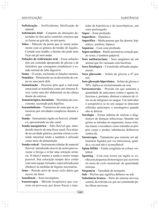 ○○○○○○○○○○○○○○○○○○○○○○○○○○○○○○○○○○○○○○○○○○○○○○○○○○○○○○○○○○○○○○○○○○○○○○○○○○○○○○○○○○○
Sofisticação – Artificialismo, falsificação do
natural.
Sofrimento fetal – Conjunto de alterações de-
tectadas no feto pelos controles externos que
se fazem na grávida, no pré-parto.
Sóleo – Músculo da perna que se insere junta-
mente com os gêmeos do tendão de Aquiles.
Cortado esse tendão, o doente não pode mais
ficar em pé nem andar.
Soluções de reidratação oral – Essas soluções
têm um conteúdo apropriado de glicose e de
eletrólitos que conseguem restabelecer o es-
tado normal do tubo digestivo.
Soma – O corpo, excluindo as funções mentais.
Somático – Pertencente ao ou decorrente do cor-
po ou uma parte dele.
Somatização – Processo pelo qual o mal-estar
emocional se manifesta como um sintoma fí-
sico, como uma dor abdominal ou de cabeça
diante do estresse.
Somatotrópico, hormônio – Hormônio do cres-
cimento, secretado pela hipófise.
Sonambulismo – Transtorno do sono que se ca-
racteriza por atividades complexas durante o
sono.
Sonda – Instrumento rígido ou flexível, cilíndri-
co, apresentando ou não canal.
Sonda nasogástrica – Tubo flexível que, intro-
duzido através de uma fossa nasal, fica aloja-
do na cavidade gástrica, permite extrair o con-
teúdo intestinal retido e também é utilizado
como meio de alimentação.
Sonda vesical – Instrumento tubular de material
flexível, introduzido através da uretra para es-
vaziar a bexiga e evitar uma retenção uriná-
ria. O ideal é manter a sonda o menor tempo
possível. Sua colocação sempre deve contar
com uma equipe treinada e especializada para
obedecer às medidas de higiene necessárias.
Sono – Período ativo de nosso ciclo diário que
ocorre em fases.
Sonolência – Sono incompleto.
Sonoterapia – Método terapêutico que con-
siste em provocar, por doses fracas e repe-
tidas de hipnóticos e de neurolépticos, um
sono prolongado.
Sopor – Sono profundo.
Soporífero – Hipnótico.
Soporífico – Medicamento que faz dormir; hip-
nótico; sonífero; hípnico.
Soporoso – Com sono profundo.
Sopro cardíaco – Ruído anormal no coração que,
às vezes, é também palpável.
Soro antibacteriano – Soro sangüíneo de um
animal que foi vacinado com bactérias.
Soro fisiológico – Cristalóide utilizado ampla-
mente.
Soro glicosado – Soluto de glicose a 47 por
mil.
Soro glicosado hipertônico – Soluto de glicose a
50%. Aplica-se exclusivamente na veia.
Soroconversão – Período em que aumenta a
quantidade de anticorpos contra o agente in-
feccioso e, portanto, diminui o número de ví-
rus ou de antígenos no sangue. Um indivíduo
é soropositivo se no seu sangue se detectam
referidos anticorpos; e soronegativo quando
não se detecta.
Sorologia – Forma indireta de realizar o diag-
nóstico de doenças infecciosas. Quando um
germe se introduz no organismo, nosso siste-
ma imune o reconhece como estranho ao pró-
prio corpo e produz substâncias defensivas
contra ele.
Soroterapia – Tratamento que consiste em ad-
ministrar líquidos por via intravenosa, quan-
do a via oral não é aconselhável.
Spina bifida – Fenda congênita na coluna ver-
tebral.
Spotting – Com esse termo em inglês se co-
nhecem pequenas hemorragias que ocorrem
no meio do ciclo menstrual, de quantidade
mínima.
Stegomyia – Variedade de mosquito.
Sub – Prefixo que significa debaixo ou sob.
Substância branca – Parte do sistema nervoso
central, da referida cor, por ser constituído pe-
las fibras nervosas.
SOFISTICAÇÃO SUBSTÂNCIA
 