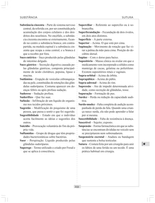 ○○○○○○○○○○○○○○○○○○○○○○○○○○○○○○○○○○○○○○○○○○○○○○○○○○○○○○○○○○○○○○○○○○○○○○○○○○○○○○○○○○○
S
Substância cinzenta – Parte do sistema nervoso
central, da referida cor, por ser constituída pela
acumulação dos corpos celulares e dos den-
dritos dos neurônios. No encéfalo, a substân-
cia cinzenta encontra-se externamente, fican-
do no centro a substância branca; em contra-
partida, na medula espinal é a substância cin-
zenta que ocupa a zona central; e a branca é
que a recobre por fora.
Suco entérico – Suco produzido pelas glândulas
do intestino delgado.
Suco gástrico – Secreção digestiva causada pe-
las glândulas gástricas, composta principal-
mente de ácido clorídrico, pepsina, lipase e
mucina.
Sudâmina – Erupção de vesículas esbranquiça-
das na pele, constituídas de retenções das glân-
dulas sudoríparas. Costuma aparecer em do-
enças febris ou após profusa sudação.
Sudorese – Sudação profusa.
Sudorífico – Que faz suar.
Sufusão – Infiltração de um líquido do organis-
mo nos tecidos próximos.
Sugestão – Modificação do psiquismo de uma
pessoa, que passa a sentir o que foi sugerido.
Sugestibilidade – Estado em que o indivíduo
aceita facilmente as idéias e sugestões dos
outros.
Suicídio – Provocação voluntária do fim da pró-
pria vida.
Sulfamidas – Grupo de drogas que têm proprie-
dades bacteriostáticas sobre bactérias.
Suor – Perspiração. Líquido produzido pelas
glândulas sudoríparas.
Superego – Termo utilizado e criado por Freud e
que se aplica à consciência.
Superciliar – Referente ao supercílio ou à so-
brancelha.
Superfecundação – Fecundação de dois óvulos,
em dois atos distintos.
Superfície – A parte externa.
Superior – Acima. O que está por cima.
Supinação – Movimento de rotação que faz vi-
rar a palma da mão para cima. Posição do de-
cúbito dorsal.
Supino – Com o dorso para baixo.
Supositório – Massa cônica ou ovalar em que o
medicamento vem incorporado a sólidos como
manteiga de cacau, gelatina ou polietileno.
Existem supositórios retais e vaginais.
Supra-orbital – Acima da órbita.
Suprapúbico – Acima do púbis.
Supra-adrenal – Acima do rim.
Supressão – Ato de impedir determinada ativi-
dade, como secreção de glândulas, tosse.
Supuração – Formação de pus.
Surdez – Perda ou redução da capacidade audi-
tiva.
Surdo-mudez – Falta completa de audição acom-
panhada de perda da fala. Quando uma crian-
ça nasce surda, ela não pode aprender a falar
por si mesma.
Suscetibilidade – Falta de resistência à doença.
Suscetível – Sujeito; exposto.
Suspensão – Forma farmacêutica em que as subs-
tâncias se encontram divididas no veículo sem
se precipitarem nem sobrenadarem.
Suspensório escrotal – Atadura ou bandagem
que sustenta a bolsa testicular.
Sutura – Costura feita por um cirurgião para unir
os lábios de uma ferida ou um tecido. É uma
prática habitual em cirurgia.
SUBSTÂNCIA SUTURA
 