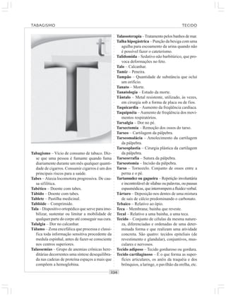 ○○○○○○○○○○○○○○○○○○○○○○○○○○○○○○○○○○○○○○○○○○○○○○○○○○○○○○○○○○○○○○○○○○○○○○○○○○○○○○○○○○○
Tabagismo – Vício de consumo de tabaco. Diz-
se que uma pessoa é fumante quando fuma
diariamente durante um mês qualquer quanti-
dade de cigarros. Consumir cigarros é um dos
principais riscos para a saúde.
Tabes – Ataxia locomotora progressiva. De cau-
sa sifilítica.
Tabético – Doente com tabes.
Tábido – Doente com tabes.
Tablete – Pastilha medicinal.
Tablóide – Comprimido.
Tala – Dispositivo ortopédico que serve para imo-
bilizar, sustentar ou limitar a mobilidade de
qualquer parte do corpo até conseguir sua cura.
Talalgia – Dor no calcanhar.
Tálamo – Zona encefálica que processa e classi-
fica toda informação sensitiva procedente da
medula espinhal, antes de fazer-se consciente
nos centros superiores.
Talassemias – Grupo de anemias crônicas here-
ditárias decorrentes uma síntese desequilibra-
da nas cadeias de proteína espaços a mais que
compõem a hemoglobina.
Talassoterapia –Tratamento pelos banhos de mar.
Talha hipogástrica – Punção da bexiga com uma
agulha para escoamento da urina quando não
é possível fazer o cateterismo.
Talidomida – Sedativo não barbitúrico, que pro-
voca deformações no feto.
Talo – Calcanhar.
Tamiz – Peneira.
Tampão – Quantidade de substância que oclui
um orifício.
Tanato – Morte.
Tanatologia – Estudo da morte.
Tântalo – Metal resistente, utilizado, às vezes,
em cirurgia sob a forma de placa ou de fios.
Taquicardia – Aumento da freqüência cardíaca.
Taquipnéia – Aumento de freqüência dos movi-
mentos respiratórios.
Tarsalgia – Dor no pé.
Tarsectomia – Remoção dos ossos do tarso.
Tarseo – Cartilagem da pálpebra.
Tarseomalácia – Amolecimento da cartilagem
da pálpebra.
Tarseoplastia – Cirurgia plástica da cartilagem
da pálpebra.
Tarseorrafia – Sutura da pálpebra.
Tarseotomia – Incisão da pálpebra.
Tarso – Tornozelo. Conjunto de ossos entre a
perna e o pé.
Tartamudez ou gagueira – Repetição involuntária
e incontrolável de sílabas ou palavras, ou pausas
espasmódicas, queinterrompemafluidezverbal.
Tártaro – Deposição nos dentes de uma mistura
de sais de cálcio predominando o carbonato.
Tebaico – Relativo ao ópio.
Teca – Membrana; bainha que reveste.
Tecal – Relativo a uma bainha, a uma teca.
Tecido – Conjunto de células da mesma nature-
za, diferenciadas e ordenadas de uma deter-
minada forma e que realizam uma atividade
concreta. São quatro: tecidos epiteliais (de
revestimento e glandular), conjuntivos, mus-
culares e nervosos.
Tecido adiposo – Tecido gorduroso ou gordura.
Tecido cartilaginoso – É o que forma as super-
fícies articulares, os anéis da traquéia e dos
brônquios, a laringe, o pavilhão da orelha, etc.
TABAGISMO TECIDO
 