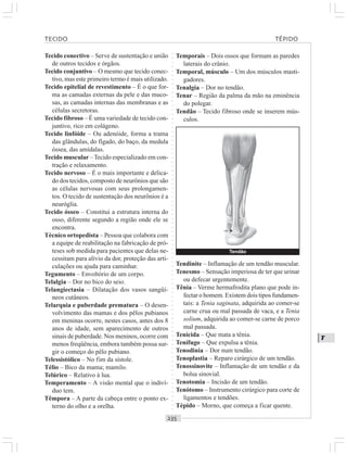 ○○○○○○○○○○○○○○○○○○○○○○○○○○○○○○○○○○○○○○○○○○○○○○○○○○○○○○○○○○○○○○○○○○○○○○○○○○○○○○○○○○○
T
Tecido conectivo – Serve de sustentação e união
de outros tecidos e órgãos.
Tecido conjuntivo – O mesmo que tecido conec-
tivo, mas este primeiro termo é mais utilizado.
Tecido epitelial de revestimento – É o que for-
ma as camadas externas da pele e das muco-
sas, as camadas internas das membranas e as
células secretoras.
Tecido fibroso – É uma variedade de tecido con-
juntivo, rico em colágeno.
Tecido linfóide – Ou adenóide, forma a trama
das glândulas, do fígado, do baço, da medula
óssea, das amídalas.
Tecido muscular –Tecido especializado em con-
tração e relaxamento.
Tecido nervoso – É o mais importante e delica-
do dos tecidos, composto de neurônios que são
as células nervosas com seus prolongamen-
tos. O tecido de sustentação dos neurônios é a
neuróglia.
Tecido ósseo – Constitui a estrutura interna do
osso, diferente segundo a região onde ele se
encontra.
Técnico ortopedista – Pessoa que colabora com
a equipe de reabilitação na fabricação de pró-
teses sob medida para pacientes que delas ne-
cessitam para alívio da dor, proteção das arti-
culações ou ajuda para caminhar.
Tegumento – Envoltório de um corpo.
Telalgia – Dor no bico do seio.
Telangiectasia – Dilatação dos vasos sangüí-
neos cutâneos.
Telarquia e puberdade prematura – O desen-
volvimento das mamas e dos pêlos pubianos
em meninas ocorre, nestes casos, antes dos 8
anos de idade, sem aparecimento de outros
sinais de puberdade. Nos meninos, ocorre com
menos freqüência, embora também possa sur-
gir o começo do pêlo pubiano.
Telessistólico – No fim da sístole.
Télio – Bico da mama; mamilo.
Telúrico – Relativo à lua.
Temperamento – A visão mental que o indiví-
duo tem.
Têmpora – A parte da cabeça entre o ponto ex-
terno do olho e a orelha.
Temporais – Dois ossos que formam as paredes
laterais do crânio.
Temporal, músculo – Um dos músculos masti-
gadores.
Tenalgia – Dor no tendão.
Tenar – Região da palma da mão na eminência
do polegar.
Tendão – Tecido fibroso onde se inserem mús-
culos.
Tendinite – Inflamação de um tendão muscular.
Tenesmo – Sensação imperiosa de ter que urinar
ou defecar urgentemente.
Tênia – Verme hermafrodita plano que pode in-
fectar o homem. Existem dois tipos fundamen-
tais: a Tenia saginata, adquirida ao comer-se
carne crua ou mal passada de vaca, e a Tenia
solium, adquirida ao comer-se carne de porco
mal passada.
Tenicida – Que mata a tênia.
Tenífugo – Que expulsa a tênia.
Tenodinia – Dor num tendão.
Tenoplastia – Reparo cirúrgico de um tendão.
Tenossinovite – Inflamação de um tendão e da
bolsa sinovial.
Tenotomia – Incisão de um tendão.
Tenótomo – Instrumento cirúrgico para corte de
ligamentos e tendões.
Tépido – Morno, que começa a ficar quente.
TECIDO TÉPIDO
¡
Tendão
 