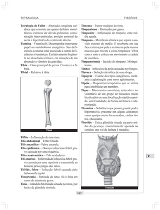 ○○○○○○○○○○○○○○○○○○○○○○○○○○○○○○○○○○○○○○○○○○○○○○○○○○○○○○○○○○○○○○○○○○○○○○○○○○○○○○○○○○○
T
Tetralogia de Fallot – Alteração congênita car-
díaca que consiste em quatro defeitos simul-
tâneos: estenose da válvula pulmonar, comu-
nicação intraventricular, posição anormal da
aorta e hipertrofia do ventrículo direito.
Tiamina –Vitamina B. Desempenha importante
papel no metabolismo energético. Sua defi-
ciência costuma estar associada a outras defi-
ciências vitamínicas. É relativamente freqüen-
te no alcoolismo crônico, em situações de má
absorção e vômitos da gravidez.
Tíbia – Osso principal da perna. O outro é a fí-
bula.
Tibial – Relativo à tíbia.
Timoma – Tumor maligno do timo.
Timpanismo – Distensão por gases.
Timpanite – Inflamação do tímpano; otite mé-
dia aguda.
Tímpano – Membrana elástica que separa o ou-
vido externo do médio. É recoberta em sua
face externa por pele e na interna pela mesma
mucosa que reveste a caixa timpânica. Vibra
com o som e coloca em movimento a cadeia
de ossinhos.
Timpanotomia – Incisão do tímpano. Miringo-
tomia.
Tinhas – Infecções da pele causadas por fungos.
Tintura – Solução alcoólica de uma droga.
Tipagem – Exame dos tipos sangüíneos, medi-
ante a aglutinação com soros aglutinantes.
Tipóia – Dispositivo terapêutico que se utiliza
para imobilizar um membro.
Tique – Movimento convulsivo, reiterado e in-
voluntário de um grupo de músculos muito
localizados ou uma focalização rápida repeti-
da, sem finalidade, de forma arrítmica e este-
reotipada.
Tiramina – Substância que possui grande poder
hipertensivo, presente em alguns alimentos
como queijos muito fermentados, vinhos tin-
tos, chocolates.
Tireóide – Única glândula situada na parte mé-
dia do pescoço, concretamente apoiada no
conduto que vai da laringe à traquéia.
Tiflite – Inflamação do intestino.
Tifo abdominal – Febre tifóide.
Tifo amarílico – Febre amarela.
Tifo epidêmico – Doença infecciosa febril gra-
ve causada por uma riquétsia.
Tifo exantemático – Tifo verdadeiro.
Tifo murino – Enfermidade infecciosa febril gra-
ve causada por uma riquétsia e transmitida ao
homem pelas pulgas dos ratos.
Tifóide, febre – Infecção febril causada pela
Salmonella typhii.
Timectomia – Retirada do timo. Só é feita em
casos de miastenia grave.
Timo – Glândula bilobulada situada no tórax, por
baixo da glândula tireóide.
TETRALOGIA TIREÓIDE
Tibial
¡
Tireóide
¡
 