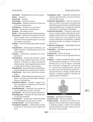 ○○○○○○○○○○○○○○○○○○○○○○○○○○○○○○○○○○○○○○○○○○○○○○○○○○○○○○○○○○○○○○○○○○○○○○○○○○○○○○○○○○○
T
Toxicidade – Qualidade de ser tóxico; toxidez.
Tóxico – Venenoso.
Toxicoemia – Toxemia.
Toxicologia – Estudo dos tóxicos.
Toxicomania – Impulso irresistível ao fazer uso
de tóxicos entorpecentes.
Toxicômano – Viciado no uso de tóxicos.
Toxicose – Doença por envenenamento.
Toxígeno – Que produz toxina.
Toxina –Veneno geralmente de origem bacteriana.
Toxocariase – Infecção no homem pelo cão. Os
vermes adultos vivem no intestino do cão e
infectam o homem quando ingere os ovos que
são expulsos pelas fezes.
Toxóide –Toxina modificada que perdeu sua ação
tóxica.
Toxoplasmose – Infecção pelo toxoplasma, cau-
sando encefalite e manifestações graves em
outros órgãos.
Tracoma – Conjuntivite causada por um vírus,
trasmissível.
Transaminase – Enzima que transfere o grupo
amina de uma substância para outra. A tran-
saminase é liberada no sangue provindo de
células lesadas. Sua dosagem permite avaliar
o estado dessas células e desses órgãos.
Transferência –Termo utilizado em Psiquiatria; o
paciente transfere suas emoções para o médico.
Transfixante – Que corta e atravessa ao mesmo
tempo.
Transfusão –Administração de sangue para com-
pensar sua perda por intervenção cirúrgica,
doença ou traumatismo.
Transfusão indireta – Quando o sangue é reti-
rado e guardado em recipiente com citrato de
sódio para não coagular.
Transiluminação – Iluminação das paredes de
uma cavidade pela luz que a atravessa.
Translúcido – Que só deixa passar parte da luz.
Transmigração – Passagem de uma célula atra-
vés de uma membrana.
Transmissível – Doença que se transmite direta
ou indiretamente de uma pessoa a outra.
Transperitonial – Através do peritônio.
Transplante hepático – Substituição do fíga-
do doente de uma pessoa pelo saudável de
outra.
Transplante renal – Tratamento preferido nas
situações de perda total e irreversível da fun-
ção de ambos os rins.
Transtorno dissociativo – Tipo de neurose na
qual os conflitos emocionais se encontram tão
reprimidos que determinam o desdobramento
da personalidade com a atração do estado de
consciência ou confusão na identidade..
Transtorno neurótico – Transtorno caracteriza-
do por cansaço mental, alterações da perso-
nalidade, estado intenso de ansiedade, pensa-
mentos obsessivos e atos compulsivos que
causam sentimentos de sofrimento e angústia
desproporcionados em relação à situação em
que se vive.
Transtorno subjacente – Enfermidade de base
que um paciente tem.
Transudato – Substância que passou através de
uma membrana.
Transuretral – Através da uretra.
Trapézio – Primeiro osso da segunda fileira do
carpo.
Traquéia – Conduto respiratório ímpar, situado
na continuação da laringe, de 12 cm de com-
primento por 2,5 cm de largura. É formada
por 16-20 anéis cartilaginosos, em forma de
“C”, abertos em sua parte posterior, mas uni-
dos entre si por uma membrana extensível, a
qual permite que o esôfago, situado atrás da
traquéia, se expanda quando se introduz um
grande pedaço de alimento.
Traqueíte – Inflamação da traquéia.
Traquelorrafia – Sutura da traquéia.
Traqueostomia – Inserção de um tubo na tra-
quéia por meio de uma intervenção cirúrgica.
É indicada quando a faringe está obstruída
pela formação de um tumor, edema ou incur-
são de um corpo estranho.
TOXICIDADE TRAQUEOSTOMIA
Traquéia
¡
 