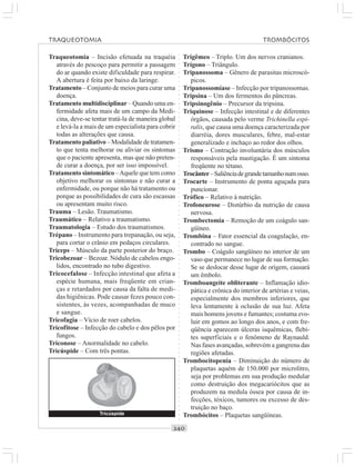 ○○○○○○○○○○○○○○○○○○○○○○○○○○○○○○○○○○○○○○○○○○○○○○○○○○○○○○○○○○○○○○○○○○○○○○○○○○○○○○○○○○○
Traqueotomia – Incisão efetuada na traquéia
através do pescoço para permitir a passagem
do ar quando existe dificuldade para respirar.
A abertura é feita por baixo da laringe.
Tratamento – Conjunto de meios para curar uma
doença.
Tratamento multidisciplinar – Quando uma en-
fermidade afeta mais de um campo da Medi-
cina, deve-se tentar tratá-la de maneira global
e levá-la a mais de um especialista para cobrir
todas as alterações que causa.
Tratamento paliativo – Modalidade de tratamen-
to que tenta melhorar ou aliviar os sintomas
que o paciente apresenta, mas que não preten-
de curar a doença, por ser isso impossível.
Tratamento sintomático –Aquele que tem como
objetivo melhorar os sintomas e não curar a
enfermidade, ou porque não há tratamento ou
porque as possibilidades de cura são escassas
ou apresentam muito risco.
Trauma – Lesão. Traumatismo.
Traumático – Relativo a traumatismo.
Traumatologia – Estudo dos traumatismos.
Trépano – Instrumento para trepanação, ou seja,
para cortar o crânio em pedaços circulares.
Tríceps – Músculo da parte posterior do braço.
Tricobezoar – Bezoar. Nódulo de cabelos engo-
lidos, encontrado no tubo digestivo.
Tricocefalose – Infecção intestinal que afeta a
espécie humana, mais freqüente em crian-
ças e retardados por causa da falta de medi-
das higiênicas. Pode causar fezes pouco con-
sistentes, às vezes, acompanhadas de muco
e sangue.
Tricofagia – Vício de roer cabelos.
Tricofitose – Infecção do cabelo e dos pêlos por
fungos.
Triconose – Anormalidade no cabelo.
Tricúspide – Com três pontas.
Trigêmeo – Triplo. Um dos nervos cranianos.
Trígono – Triângulo.
Tripanossoma – Gênero de parasitas microscó-
picos.
Tripanossomíase – Infecção por tripanossomas.
Tripsina – Um dos fermentos do pâncreas.
Tripsinogênio – Precursor da tripsina.
Triquinose – Infecção intestinal e de diferentes
órgãos, causada pelo verme Trichinella espi-
ralis, que causa uma doença caracterizada por
diarréia, dores musculares, febre, mal-estar
generalizado e inchaço ao redor dos olhos.
Trismo – Contração involuntária dos músculos
responsáveis pela mastigação. É um sintoma
freqüente no tétano.
Trocânter–Saliênciadegrandetamanhonumosso.
Trocarte – Instrumento de ponta aguçada para
puncionar.
Trófico – Relativo à nutrição.
Trofoneurose – Distúrbio da nutrição de causa
nervosa.
Trombectomia – Remoção de um coágulo san-
güíneo.
Trombina – Fator essencial da coagulação, en-
contrado no sangue.
Trombo – Coágulo sangüíneo no interior de um
vaso que permanece no lugar de sua formação.
Se se deslocar desse lugar de origem, causará
um êmbolo.
Tromboangeíte obliterante – Inflamação idio-
pática e crônica do interior de artérias e veias,
especialmente dos membros inferiores, que
leva lentamente à oclusão de sua luz. Afeta
mais homens jovens e fumantes; costuma evo-
luir em gomos ao longo dos anos, e com fre-
qüência aparecem úlceras isquêmicas, flebi-
tes superficiais e o fenômeno de Raynauld.
Nas fases avançadas, sobrevém a gangrena das
regiões afetadas.
Trombocitopenia – Diminuição do número de
plaquetas aquém de 150.000 por microlitro,
seja por problemas em sua produção medular
como destruição dos megacariócitos que as
produzem na medula óssea por causa de in-
fecções, tóxicos, tumores ou excesso de des-
truição no baço.
Trombócitos – Plaquetas sangüíneas.
TRAQUEOTOMIA TROMBÓCITOS
Tricúspide
 