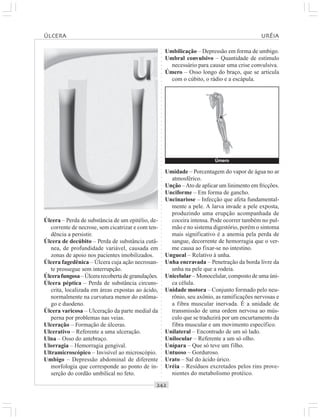 ○○○○○○○○○○○○○○○○○○○○○○○○○○○○○○○○○○○○○○○○○○○○○○○○○○○○○○○○○○○○○○○○○○○○○○○○○○○○○○○○○○○
Úlcera – Perda de substância de um epitélio, de-
corrente de necrose, sem cicatrizar e com ten-
dência a persistir.
Úlcera de decúbito – Perda de substância cutâ-
nea, de profundidade variável, causada em
zonas de apoio nos pacientes imobilizados.
Úlcera fagedênica – Úlcera cuja ação necrosan-
te prossegue sem interrupção.
Úlcerafungosa–Úlcerarecobertadegranulações.
Úlcera péptica – Perda de substância circuns-
crita, localizada em áreas expostas ao ácido,
normalmente na curvatura menor do estôma-
go e duodeno.
Úlcera varicosa – Ulceração da parte medial da
perna por problemas nas veias.
Ulceração – Formação de úlceras.
Ulcerativo – Referente a uma ulceração.
Ulna – Osso do antebraço.
Ulorragia – Hemorragia gengival.
Ultramicroscópico – Invisível ao microscópio.
Umbigo – Depressão abdominal de diferente
morfologia que corresponde ao ponto de in-
serção do cordão umbilical no feto.
Umbilicação – Depressão em forma de umbigo.
Umbral convulsivo – Quantidade de estímulo
necessário para causar uma crise convulsiva.
Úmero – Osso longo do braço, que se articula
com o cúbito, o rádio e a escápula.
Umidade – Porcentagem do vapor de água no ar
atmosférico.
Unção –Ato de aplicar um linimento em fricções.
Unciforme – Em forma de gancho.
Uncinariose – Infecção que afeta fundamental-
mente a pele. A larva invade a pele exposta,
produzindo uma erupção acompanhada de
coceira intensa. Pode ocorrer também no pul-
mão e no sistema digestório, porém o sintoma
mais significativo é a anemia pela perda de
sangue, decorrente de hemorragia que o ver-
me causa ao fixar-se no intestino.
Ungueal – Relativo à unha.
Unha encravada – Penetração da borda livre da
unha na pele que a rodeia.
Unicelular – Monocelular, composto de uma úni-
ca célula.
Unidade motora – Conjunto formado pelo neu-
rônio, seu axônio, as ramificações nervosas e
a fibra muscular inervada. É a unidade de
transmissão de uma ordem nervosa ao mús-
culo que se traduzirá por um encurtamento da
fibra muscular e um movimento específico.
Unilateral – Encontrado de um só lado.
Unilocular – Referente a um só olho.
Unípara – Que só teve um filho.
Untuoso – Gorduroso.
Urato – Sal do ácido úrico.
Uréia – Resíduos excretados pelos rins prove-
nientes do metabolismo protéico.
ÚLCERA URÉIA
Úmero
¡
 