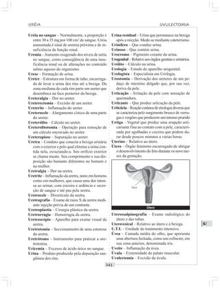○○○○○○○○○○○○○○○○○○○○○○○○○○○○○○○○○○○○○○○○○○○○○○○○○○○○○○○○○○○○○○○○○○○○○○○○○○○○○○○○○○○
U
Uréia no sangue – Normalmente, a proporção é
entre 30 a 35 mg por 100 cm3
de sangue. Uréia
aumentada é sinal de uremia próxima e de in-
suficiência da função renal.
Uremia –Aumento exagerado dos níveis de uréia
no sangue, como conseqüência de uma insu-
ficiência renal ou de alterações no conteúdo
salino aquoso do organismo.
Urese – Formação de urina.
Ureter – Estrutura em forma de tubo, encarrega-
da de levar a urina dos rins até a bexiga. Da
zona mediana de cada rim parte um ureter que
desemboca na face posterior da bexiga.
Ureteralgia – Dor no ureter.
Ureterectomia – Excisão de um ureter.
Ureterite – Inflamação do ureter.
Ureterocele – Alargamento cístico de uma parte
do ureter.
Ureterólito – Cálculo no ureter.
Ureterolitotomia – Operação para remoção de
um cálculo encravado no ureter.
Ureteropiose – Supuração no ureter.
Uretra – Conduto que conecta a bexiga urinária
com o exterior e pelo qual elimina a urina con-
tida nela, esvaziando-a. Seu orifício exterior
se chama meato. Seu comprimento e sua dis-
posição são bastante diferentes no homem e
na mulher.
Uretralgia – Dor na uretra.
Uretrite – Inflamação da uretra, tanto em homens
como em mulheres, que causa uma dor inten-
sa ao urinar, com coceira e ardência e secre-
ção de sangue e até pus pela uretra.
Uretrocele – Divertículo da uretra.
Uretrografia – Exame de raios X da uretra medi-
ante injeção prévia de um contraste.
Uretroplastia – Cirurgia plástica da uretra.
Uretrorragia – Hemorragia da uretra.
Uretroscópio – Aparelho para exame visual da
uretra.
Uretrotomia – Seccionamento de uma estenose
da uretra.
Uretrótomo – Instrumento para praticar a ure-
trotomia.
Uricemia – Excesso de ácido úrico no sangue.
Urina – Produto produzido pela depuração san-
güínea dos rins.
Urina residual – Urina que permanece na bexiga
após a micção. Mede-se mediante cateterismo.
Urinífero – Que conduz urina.
Urinoso – Que contém urina.
Urocromo – Pigmento corante da urina.
Urogenital–Relativoaosórgãosgenitaiseurinários.
Urólito – Cálculo na urina.
Urologia – Estudo do aparelho urogenital.
Urologista – Especialista em Urologia.
Urostomia – Derivação dos ureteres de um pe-
daço de intestino delgado que, por sua vez,
deriva da pele.
Urticação – Irritação da pele com sensação de
queimadura.
Urticante – Que produz urticação da pele.
Urticária–Reaçãocutâneadeetiologiadiversaque
se caracteriza pelo surgimento brusco de verru-
gas e vergões que produzem um intenso prurido
Urtiga – Vegetal que produz uma erupção urti-
cariante fina ao contato com a pele, caracteri-
zada por agulhadas e coceira que podem du-
rar desde poucos minutos a várias horas.
Uterino – Relativo ao útero.
Útero – Órgão feminino encarregado de abrigar
o desenvolvimento do feto durante os nove me-
ses da gestação.
Uterossalpinografia – Exame radiológico do
útero e das tubas.
Uterovesical – Relativo ao útero e à bexiga.
U.T.I. – Unidade de tratamento intensivo.
Úvea – Camada média do olho, que apresenta
uma abertura fechada, como um esfíncter, em
sua zona anterior, denominada íris.
Uveíte – Inflamação da úvea.
Úvula – Extremidade do palato muscular.
Uvulectomia – Excisão da úvula.
URÉIA UVULECTOMIA
Útero
Útero
 
