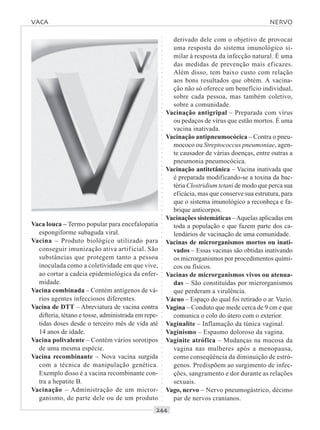 ○○○○○○○○○○○○○○○○○○○○○○○○○○○○○○○○○○○○○○○○○○○○○○○○○○○○○○○○○○○○○○○○○○○○○○○○○○○○○○○○○○○
Vaca louca – Termo popular para encefalopatia
espongiforme subaguda viral.
Vacina – Produto biológico utilizado para
conseguir imunização ativa artificial. São
substâncias que protegem tanto a pessoa
inoculada como a coletividade em que vive,
ao cortar a cadeia epidemiológica da enfer-
midade.
Vacina combinada – Contém antígenos de vá-
rios agentes infecciosos diferentes.
Vacina de DTT – Abreviatura de vacina contra
difteria, tétano e tosse, administrada em repe-
tidas doses desde o terceiro mês de vida até
14 anos de idade.
Vacina polivalente – Contém vários sorotipos
de uma mesma espécie.
Vacina recombinante – Nova vacina surgida
com a técnica de manipulação genética.
Exemplo disso é a vacina recombinante con-
tra a hepatite B.
Vacinação – Administração de um micror-
ganismo, de parte dele ou de um produto
derivado dele com o objetivo de provocar
uma resposta do sistema imunológico si-
milar à resposta da infecção natural. É uma
das medidas de prevenção mais eficazes.
Além disso, tem baixo custo com relação
aos bons resultados que obtém. A vacina-
ção não só oferece um benefício individual,
sobre cada pessoa, mas também coletivo,
sobre a comunidade.
Vacinação antigripal – Preparada com vírus
ou pedaços de vírus que estão mortos. É uma
vacina inativada.
Vacinação antipneumocócica – Contra o pneu-
mococo ou Streptococcus pneumoniae, agen-
te causador de várias doenças, entre outras a
pneumonia pneumocócica.
Vacinação antitetânica – Vacina inativada que
é preparada modificando-se a toxina da bac-
téria Clostridium tetani de modo que perca sua
eficácia, mas que conserve sua estrutura, para
que o sistema imunológico a reconheça e fa-
brique anticorpos.
Vacinações sistemáticas –Aquelas aplicadas em
toda a população e que fazem parte dos ca-
lendários de vacinação de uma comunidade.
Vacinas de microrganismos mortos ou inati-
vados – Essas vacinas são obtidas inativando
os microrganismos por procedimentos quími-
cos ou físicos.
Vacinas de microrganismos vivos ou atenua-
das – São constituídas por microrganismos
que perderam a virulência.
Vácuo – Espaço do qual foi retirado o ar. Vazio.
Vagina – Conduto que mede cerca de 9 cm e que
comunica o colo do útero com o exterior.
Vaginalite – Inflamação da túnica vaginal.
Vaginismo – Espasmo doloroso da vagina.
Vaginite atrófica – Mudanças na mucosa da
vagina nas mulheres após a menopausa,
como conseqüência da diminuição de estró-
genos. Predispõem ao surgimento de infec-
ções, sangramento e dor durante as relações
sexuais.
Vago, nervo – Nervo pneumogástrico, décimo
par de nervos cranianos.
VACA NERVO
 