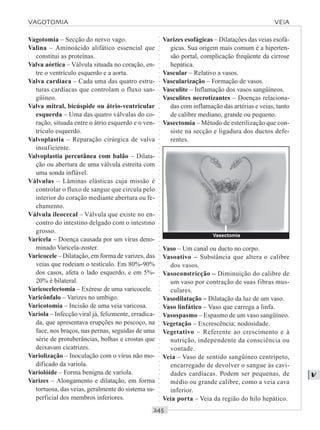 ○○○○○○○○○○○○○○○○○○○○○○○○○○○○○○○○○○○○○○○○○○○○○○○○○○○○○○○○○○○○○○○○○○○○○○○○○○○○○○○○○○○
V
Vagotomia – Secção do nervo vago.
Valina – Aminoácido alifático essencial que
constitui as proteínas.
Valva aórtica – Válvula situada no coração, en-
tre o ventrículo esquerdo e a aorta.
Valva cardíaca – Cada uma das quatro estru-
turas cardíacas que controlam o fluxo san-
güíneo.
Valva mitral, bicúspide ou átrio-ventricular
esquerda – Uma das quatro válvulas do co-
ração, situada entre o átrio esquerdo e o ven-
trículo esquerdo.
Valvoplastia – Reparação cirúrgica de valva
insuficiente.
Valvoplastia percutânea com balão – Dilata-
ção ou abertura de uma válvula estreita com
uma sonda inflável.
Válvulas – Lâminas elásticas cuja missão é
controlar o fluxo de sangue que circula pelo
interior do coração mediante abertura ou fe-
chamento.
Válvula ileocecal – Válvula que existe no en-
contro do intestino delgado com o intestino
grosso.
Varicela – Doença causada por um vírus deno-
minado Varicela-zoster.
Varicocele – Dilatação, em forma de varizes, das
veias que rodeiam o testículo. Em 80%-90%
dos casos, afeta o lado esquerdo, e em 5%-
20% é bilateral.
Varicocelectomia – Exérese de uma varicocele.
Varicônfalo – Varizes no umbigo.
Varicotomia – Incisão de uma veia varicosa.
Varíola – Infecção viral já, felizmente, erradica-
da, que apresentava erupções no pescoço, na
face, nos braços, nas pernas, seguidas de uma
série de protuberâncias, bolhas e crostas que
deixavam cicatrizes.
Variolização – Inoculação com o vírus não mo-
dificado da varíola.
Variolóide – Forma benigna de varíola.
Varizes – Alongamento e dilatação, em forma
tortuosa, das veias, geralmente do sistema su-
perficial dos membros inferiores.
Varizes esofágicas – Dilatações das veias esofá-
gicas. Sua origem mais comum é a hiperten-
são portal, complicação freqüente da cirrose
hepática.
Vascular – Relativo a vasos.
Vascularização – Formação de vasos.
Vasculite – Inflamação dos vasos sangüíneos.
Vasculites necrotizantes – Doenças relaciona-
das com inflamação das artérias e veias, tanto
de calibre mediano, grande ou pequeno.
Vasectomia – Método de esterilização que con-
siste na secção e ligadura dos ductos defe-
rentes.
Vaso – Um canal ou ducto no corpo.
Vasoativo – Substância que altera o calibre
dos vasos.
Vasoconstricção – Diminuição do calibre de
um vaso por contração de suas fibras mus-
culares.
Vasodilatação – Dilatação da luz de um vaso.
Vaso linfático – Vaso que carrega a linfa.
Vasospasmo – Espasmo de um vaso sangüíneo.
Vegetação – Excrescência; nodosidade.
Vegetativo – Referente ao crescimento e à
nutrição, independente da consciência ou
vontade.
Veia – Vaso de sentido sangüíneo centrípeto,
encarregado de devolver o sangue às cavi-
dades cardíacas. Podem ser pequenas, de
médio ou grande calibre, como a veia cava
inferior.
Veia porta – Veia da região do hilo hepático.
VAGOTOMIA VEIA
Vasectomia
 