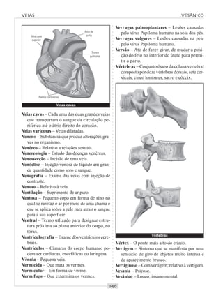 ○○○○○○○○○○○○○○○○○○○○○○○○○○○○○○○○○○○○○○○○○○○○○○○○○○○○○○○○○○○○○○○○○○○○○○○○○○○○○○○○○○○
Veias cavas – Cada uma das duas grandes veias
que transportam o sangue da circulação pe-
riférica até o átrio direito do coração.
Veias varicosas – Veias dilatadas.
Veneno – Substância que produz alterações gra-
ves no organismo.
Venéreo – Relativo a relações sexuais.
Venereologia – Estudo das doenças venéreas.
Venessecção – Incisão de uma veia.
Venóclise – Injeção venosa de líquido em gran-
de quantidade como soro e sangue.
Venografia – Exame das veias com injeção de
contraste.
Venoso – Relativo à veia.
Ventilação – Suprimento de ar puro.
Ventosa – Pequeno copo em forma de sino no
qual se rarefaz o ar por meio de uma chama e
que se aplica sobre a pele para atrair o sangue
para a sua superfície.
Ventral – Termo utlizado para designar estru-
tura próxima ao plano anterior do corpo, no
tórax.
Ventriculografia – Exame dos ventrículos cere-
brais.
Ventrículos – Câmaras do corpo humano; po-
dem ser cardíacas, encefálicas ou laríngeas.
Vênula – Pequena veia.
Vermicida – Que mata os vermes.
Vermicular – Em forma de verme.
Vermífugo – Que extermina os vermes.
Verrugas palmoplantares – Lesões causadas
pelo vírus Papiloma humano na sola dos pés.
Verrugas vulgares – Lesões causadas na pele
pelo vírus Papiloma humano.
Versão – Ato de fazer girar, de mudar a posi-
ção do feto no interior do útero para permi-
tir o parto.
Vértebras – Conjunto ósseo da coluna vertebral
composto por doze vértebras dorsais, sete cer-
vicais, cinco lombares, sacro e cóccix.
VEIAS VESÂNICO
Vértebras
Veias cavas
Veia cava
superior
Arco da
aorta
Tronco
pulmonar
Ramos coronários
Vértex – O ponto mais alto do crânio.
Vertigem – Sintoma que se manifesta por uma
sensação de giro de objetos muito intensa e
de aparecimento brusco.
Vertiginoso – Com vertigem; relativo à vertigem.
Vesania – Psicose.
Vesânico – Louco; insano mental.
 