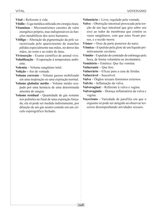 ○○○○○○○○○○○○○○○○○○○○○○○○○○○○○○○○○○○○○○○○○○○○○○○○○○○○○○○○○○○○○○○○○○○○○○○○○○○○○○○○○○○
Vital – Referente à vida.
Vitálio – Liga metálica utilizada em cirurgia óssea.
Vitaminas – Micronutrientes carentes de valor
energético próprio, mas indispensáveis às fun-
ções metabólicas dos seres humanos.
Vitiligo – Alteração da pigmentação da pele ca-
racterizada pelo aparecimento de manchas
pálidas especialmente nas mãos, no dorso das
mãos, no rosto e ao redor do ânus.
Vivissecção – Exame científico de animal vivo.
Volatilização – Evaporação à temperatura ambi-
ente.
Volemia – Volume sangüíneo total.
Volição – Ato de vontade.
Volume corrente – Volume gasoso mobilizado
em uma inspiração ou uma expiração normal.
Volume globular médio – Volume médio ocu-
pado por uma hemácia de uma determinada
amostra de sangue.
Volume residual – Quantidade de gás restante
nos pulmões no final de uma expiração força-
da; ela só pode ser medida indiretamente, por
diluição de um gás neutro contido em um cír-
culo espirográfico fechado.
Voluntário – Livre; regulado pela vontade.
Volvo – Obstrução intestinal provocada pela tor-
ção de um laço intestinal que gira sobre seu
eixo ao redor da membrana que contém os
vasos sangüíneos, com que estes ficam pre-
sos, e o tecido morre.
Vômer – Osso da parte posterior do nariz.
Vômica – Expulsão pela glote de um líquido pri-
mitivamente cavitário.
Vômito – Expulsão do conteúdo do estômago pela
boca, de forma voluntária ou involuntária.
Vomitório – Emético. Que faz vomitar.
Vulnerante – Que fere.
Vulnerário – Eficaz para a cura de feridas.
Vulnerável – Suscetível.
Vulva – Órgãos sexuais femininos externos.
Vulvite – Inflamação da vulva.
Vulvovaginal – Referente à vulva e vagina.
Vulvovaginite – Doença inflamatória da vulva e
vagina.
Voyerismo – Variedade de parafilia em que o
orgasmo só pode ser atingido ao observar ter-
ceiros desempenhando atividades sexuais.
VITAL VOYERISMO
 