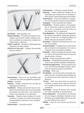 ○○○○○○○○○○○○○○○○○○○○○○○○○○○○○○○○○○○○○○○○○○○○○○○○○○○○○○○○○○○○○○○○○○○○○○○○○○○○○○○○○○○
w
Warfarina – Anticoagulante oral.
Western blotting – Procedimento analítico imu-
nológico que permite analisar antígenos pro-
téicos, mediante um mecanismo complexo de
fragmentação e detecção.
Widal, reação de – Reação de aglutinação para
diagnóstico da febre tifóide.
Wuchereria bancrofti – Também denominada
filaríase linfática.
Xantodermia – Coloração amarela da pele.
Xantoma – Tumor gorduroso benigno de cor
amarelada, que se desenvolve na camada cu-
tânea da pele, especialmente perto dos tendões.
Xantomatose – Excesso de lipóides no organis-
mo, com formação de tumores disseminados.
Xantopsia – Visão amarelada dos objetos.
Xenobiótico – Produto químico, de manipula-
ção ou industrial, estranho à química bioló-
gica e que se comporta como um tóxico ou
um alérgeno face ao organismo.
Xenodiagnóstico – Procedimento de diagnóstico
das doenças parasitárias empregado quando o
parasita é muito raro no sangue periférico do
doente, para que sua pesquisa seja fácil.
Xenofonia – Distúrbio da fonação que dá à voz
um som estranho.
Xenoparasitismo – Condição de um corpo inerte
que se instala em um hospedeiro vivo e nele se
comporta como um parasita verdadeiro.
Xenopsila – Gênero de pulgas de animais roedo-
res vetores de transmissão de graves doenças
quando picam o homem.
Xerasia – Secura exagerada dos cabelos.
Xerocitose – Desidratação das hemácias observa-
da em certas anemias hemolíticas hereditárias.
Xeroderma pigmentoso – Doença genética que
cursa com fotossensibilidade extrema, decor-
rente de transtorno genético hereditário.
Xerofagia – Dieta seca.
Xeroftalmia – Secura da córnea e do tecido con-
juntivo do olho, causada por anormalidade que
se caracteriza por uma reduzida secreção de
lágrimas.
Xerose – Pele seca decorrente de perda de
umidade; a camada mais superficial da pele
ou a camada córnea tende a formar crostas e
rachaduras.
Xerostomia – Secura da mucosa oral, causada
por efeito secundário de medicamentos.
Xerorradiografia – Procedimento de obtenção
de uma imagem radiológica baseada na mo-
dificação da condutibilidade elétrica do selê-
nio sob influência dos raios X.
Xifóide – Parte do osso esterno em forma de
espada.
Xantelasmas – Placas de cor amarelada, que
costumam ser vistas nas pálpebras superiores.
Xântico – Amarelo.
Xantina – Produto resultante dos circuitos de
degradação das purinas.
Xantinúria – Doença causada por um erro con-
gênito do metabolismo que causa diminuição
da produção de ácido úrico e um acúmulo de
xantina sem degradar-se no organismo.
Xantoma – Pequeno tumor benigno do tecido
conjuntivo, formado de células histiocitárias
com protoplasma espumoso, ricas em depósi-
tos lipídicos.
Xantocromia – Coloração amarela.
WARFARINA XIFÓIDE
 
