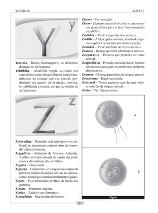 ○○○○○○○○○○○○○○○○○○○○○○○○○○○○○○○○○○○○○○○○○○○○○○○○○○○○○○○○○○○○○○○○○○○○○○○○○○○○○○○○○○○
Yersinia – Bacilo Gramnegativo de diferentes
doenças no ser humano.
Yoimbina – Alcalóide vegetal utilizado por
seus efeitos como droga sobre os neurotrans-
missores do sistema nervoso central, pro-
duzindo um quadro de excitação nervosa,
irritabilidade e tremor, em parte, similar às
anfetaminas.
Zimose – Fermentação.
Zinco – Elemento mineral necessário em peque-
nas quantidades para o bom funcionamento
metabólico.
Zoofobia – Medo exagerado dos animais.
Zoofilia – Afeição pelos animais; atração de algu-
mas espécies de animais por outras espécies.
Zoofobia – Medo mórbido de certos animais.
Zoonose – Doençaqueafetasobretudoosanimais.
Zooparasito – Parasita que pertence ao reino
animal.
Zooprofilaxia – Proteção exercida face ao homem
por animais, nos quais os anofelinos preferem
alimentar-se.
Zoonose – Doença parasitária de origem animal.
Zoosperma – Espermatozóide.
Zoosterol – Nome genérico que designa todos
os esteróis de origem animal.
Zoster – Ver Herpes-zoster.
Zidovudina – Remédio oral anti-retrovírus uti-
lizado no tratamento contra o vírus da imuno-
deficiência humana.
Zigapófise – Sinônimo de Processo Articular.
Apófise articular situada na união das pedí-
culos e das lâminas das vértebras.
Zigoma – Osso malar.
Zigóteno – Caracteriza o 2o
estágio ou a sinapse da
primeira prófase da meiose em que os cromos-
somoshomólogosestarãoestreitamenteligados.
Zigoto – Ovo fecundado; produto da união dos
gametas.
Zimase – Fermento; enzima.
Zímico – Relativo aos fermentos.
Zimogênico – Que produz fermentos.
A
B
YERSINIA ZOSTER
Zigoto
 