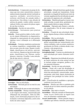 ○○○○○○○○○○○○○○○○○○○○○○○○○○○○○○○○○○○○○○○○○○○○○○○○○○○○○○○○○○○○○○○○○○○○○○○○○○○○○○○○○○○
Arteriosclerose – Compreende um grupo de do-
enças que tem como característica comum o
endurecimento da parede arterial, incluindo as
seguintes entidades: arteriolosclerose,
esclerose calcificante da camada média e
aterosclerose. Esta última é uma afecção de
artérias de grande e médio calibre caracteri-
zada por lesões com aspecto de placas segun-
do sua fase evolutiva.
Arteriotomia – Incisão em uma artéria.
Arteriótomo – Instrumento para praticar
arteriotomia.
Arterite – Nome genérico dado a lesões arteri-
ais de origem inflamatória ou degenerativa,
chegando ao espessamento de suas paredes,
algumas vezes à dilatação ou à obliteração
do vaso.
Articulação – Estrutura anatômica pertencente
ao sistema esquelético, compreendida entre
dois ou mais ossos do corpo. Quanto à mobi-
lidade, classificam-se em móveis, semi-mó-
veis e imóveis. Quanto ao tipo de tecido inter-
posto, classificam-se em: fibrosas, cartila-
ginosas e sinoviais. O joelho é uma articula-
ção do tipo móvel e sinovial.
Artriteséptica–Infecçãobacterianaagudadeuma
articulação, causada por traumatismo, ferida
penetrante ou chegada de bactérias por meio da
correntesangüíneadefocodeinfecçãoemqual-
quer ponto do organismo até a articulação.
Artrocentese–Manobrapelaqualseevacuaocon-
teúdo articular, ou parte deste, geralmente me-
diante punção direta no espaço articular.
Artroclasia – Operação para fraturar a articula-
ção anquilosada a fim de tentar restaurar os
movimentos.
Artrodese – Fixação de uma articulação altera-
da por alguma doença crônica mediante ope-
ração.
Artrodinia – Dor na articulação.
Artrogripose múltipla congênita – Doença con-
gênita caracterizada por enrijecimentos arti-
culares múltiplos, mais ou menos simétricos,
geralmente em flexão, evidentes desde o nas-
cimento e não progressivos.
Artropatia – Doença articular.
Artroplastia total – Consiste na substituição de
uma articulação por outros elementos artifi-
ciais.
Artrópode – Organismo invertebrado de um gru-
po muito numeroso do reino animal em que
se incluem pulgas carrapatos, piolhos e ou-
tros parasitas humanos.
Artrotomia – Incisão em uma articulação.
Artrose – Nome sob o qual são designadas as
afecções crônicas degenerativas não inflama-
tórias das articulações, caracterizadas, anato-
micamente, pela lesão, depois destruição de
cartilagem com produção de lesões cartila-
ginosas.
ASA – Classificação de candidatos a operações
conforme risco previsível.
Asbestose – Doença que afeta os pulmões pela
inalação de pó ou outros materiais proceden-
tes do asbesto.
Ascaricida – Que mata os áscaris.
Ascaridíase – Infecção causada no Homem pelo
verme Ascaris lumbricoides ao ingerir seus
ovos em alimentos contaminados.
Ascaris lumbricoides – Verme parasita longo e
cilíndrico que infesta o intestino, provocando
Artralgia – Dor na articulação.
Artrectomia – Retirada parcial ou total de uma
articulação.
Artrite – Inflamação de uma ou mais articulações.
Artrite reumatóide – Doença reumática crôni-
ca de origem auto-imune, caracterizada pela
inflamação das articulações. Além da infla-
mação, ocorre destruição progressiva das ar-
ticulações e estruturas adjacentes, assim como
lesões de outros órgãos.
Articulação
Cabeça do
fêmur
Cabeça do
úmero
ARTERIOSCLEROSE ASCARIS
 