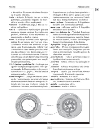 ○○○○○○○○○○○○○○○○○○○○○○○○○○○○○○○○○○○○○○○○○○○○○○○○○○○○○○○○○○○○○○○○○○○○○○○○○○○○○○○○○○○
A
a Ascaridíase. Fixa-se no intestino e alimenta-
se do quimo intestinal.
Ascite – Acúmulo de líquido livre na cavidade
peritoneal. A causa mais freqüente é a insufi-
ciência hepática e hipertensão portal.
Asclépios – Na mitologia grega, o deus da Me-
dicina ou Esculápio.
Asfixia – Supressão da hematose por qualquer
causa que impeça a entrada de oxigênio nos
pulmões, obstruindo as vias respiratórias ou
pressionando-as desde o exterior.
Asilos – Locais que acolhem idosos. Aplicação
prática do ser humano em viver em grupo.
Acolhem-se pessoas com problemas ou que,
sem a ajuda de um grupo, não poderia viver.
Apresentam-se como serviço que cobre carên-
cias de acolher, no seio de um grupo, as pes-
soas que necessitam desse serviço. Estabele-
cimentos que servem de moradia permanente
para anciãos, aos quais se presta uma atenção
integral continuamente.
ASLO (antiestreptolisina O) – Anticorpo que
aparece no organismo após contato com o ger-
me causador da febre reumática, o Streptococo
betahemolítico do grupo A. Pode-se detectar
em pessoas sadias e doentes.
Asma brônquica – Doença inflamatória crôni-
ca das vias respiratórias que se caracteriza por
resposta exacerbada da árvore brônquica a es-
tímulos diversos, que produzem redução do
calibre das vias aéreas, ocasionando episódio
de estreitamento geral das vias respiratórias e
obstrução do fluxo aéreo, que podem cessar
espontaneamente ou com tratamento. Partici-
pam dessa doença mastócitos e eosinófilos
Asma cardíaca – Crises noturnas de dispnéia em
pacientes com insuficiência cardíaca.
Aspartame – Adoçante sintético. É dipeptídeo
derivado do ácido aspártico.
Asperger, síndrome de – Variedade de autismo
infantil associada a performances excepcionais
em certos domínios como a memória. Segun-
do estudos recentes, o artista Michelangelo
Buonarroti seria portador destas doença.
Aspergillus – Fungo que pode causar doenças.
Aspergilose – Doença crônica dos pulmões, pro-
duzida pelo Aspergillus fumigatus e que tem
sinais e sintomas muito parecidos com os da
tuberculose pulmonar.
Aspermatismo – Falta de espermatozóides no
líquido seminal, ou azoospermia.
Aspermia – Falta de formação ou ejaculação do
sêmen.
Aspiração – Retirada de líquido de uma cavida-
de mediante aspirador ou seringa.
Assepsia – Técnica que consiste em prevenir
contaminação de ambientes e pessoas.
Assexual – Sem sexo. Não sexual.
Assexualização – Sinônimo de Castração. Reti-
rada dos testículos ou dos ovários.
Assialia – Ausência de saliva.
Assiderose – Ausência de ferro.
Asma
ASCITE ASSIDEROSE
Mucosa
Luz da via aérea
 