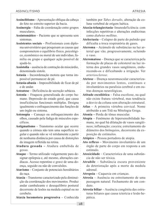 ○○○○○○○○○○○○○○○○○○○○○○○○○○○○○○○○○○○○○○○○○○○○○○○○○○○○○○○○○○○○○○○○○○○○○○○○○○○○○○○○○○○
Assinclitismo –Apresentação oblíqua da cabeça
do feto no estreito superior da bacia.
Assinergia – Falta de coordenação entre grupos
musculares.
Assintomático – Paciente que se apresenta sem
sintomas.
Assistentes sociais – Profissionais com diplo-
ma universitário que pesquisam as causas que
comprometem o equilíbrio físico, psicológi-
co, econômico ou moral de um indivíduo, fa-
mília ou grupo e qualquer ação possível de
ajudá-lo.
Assistolia – ausência de contração do miocárdio,
denominada sístole.
Astasia – Incoordenação motora que torna im-
possível permanecer de pé.
Astasia-abasia – Impossibilidade de ficar de pé
e de andar.
Asteatose – Deficiência de secreção sebácea.
Astenia – Fraqueza generalizada do corpo hu-
mano. Depressão do estado geral, que causa
insuficiências funcionais múltiplas. Designa
igualmente o enfraquecimento das funções de
um órgão ou sistema.
Astenopia – Cansaço ou enfraquecimento dos
olhos, causado pela fadiga de músculos espe-
cíficos.
Astigmatismo – Transtorno ocular que ocorre
quando a córnea não tem uma superfície re-
gular e quando não se vê nitidamente a partir
de nenhuma distância por causa de distorções
da imagem refletida na retina.
Atadura gessada – Atadura embebida de
gesso.
Ataque – Termo utilizado vulgarmente para de-
signar epilepsia e, até mesmo, alterações car-
díacas. Acesso repentino e grave de uma do-
ença, seguido ou não de convulsões.
Atavismo – Conjunto de potenciais hereditários
da raça.
Ataxia – Transtorno caracterizado pela diminui-
ção da coordenação dos movimentos. Produz
andar cambaleante e desequilíbrio postural
decorrente de lesões na medula espinal ou no
cerebelo.
Ataxia locomotora progressiva – Conhecida
também por Tabes dorsalis, alteração da co-
luna vertebral de origem luética.
Ataxia-telangiectasia–Imunodeficiência com
infecções repetitivas e alterações endócrinas
como diabetes mellitus.
Atelectasia – Colapso de parte do pulmão que
dificulta a troca respiratória de gases.
Ateroma – Acúmulo de substâncias na luz ar-
terial que vão, progressivamente, ocluindo
o vaso.
Ateromatose – Doença que se caracteriza pela
formação de placas de colesterol na luz in-
terna dos grandes vasos sangüíneos, endu-
recendo-os e dificultando a irrigação. Ver
arteriosclerose.
Atetose – Doença neuromuscular caracteriza-
da por movimentos lentos, contínuos e
involuntários na paralisia cerebral e em ou-
tras doenças neurológicas.
Atitude escoliótica – Falsa escoliose, na qual
não existe fratura vértebral, mas tendência
a desvio da coluna sem alteração estrutural.
Atlas – A primeira vértebra cervical. Nome
atribuído a um Titã na Mitologia Grega.
Atonia – Perda de tônus muscular.
Atopia – Fenômeno de hipersensibilidade hu-
mana, no qual há dilatação de vasos sangüí-
neos; inflamação; coceira; estreitamento do
diâmetro dos brônquios, decorrente da ex-
posição de estímulos.
Atópico – Pessoa portadora de atopia.
Ato reflexo – Movimento involuntário de um
órgão de parte do corpo em resposta a um
estímulo.
Atoxicidade – Característica de uma substân-
cia de não ser tóxica.
Atrabile – Substância escura proveniente
da deterioração após a morte da medula
adrenal.
Atrepsia – Caquexia em crianças.
Atresia – Ausência ou estreitamento de uma
passagem natural. Fechamento de um con-
duto.
Atresia biliar – Ausência congênita das estru-
turas biliares que causa icterícia e lesão he-
pática.
ASSINCLITISMO ATRESIA
 