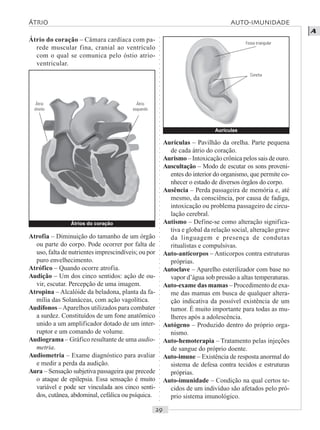 ○○○○○○○○○○○○○○○○○○○○○○○○○○○○○○○○○○○○○○○○○○○○○○○○○○○○○○○○○○○○○○○○○○○○○○○○○○○○○○○○○○○
A
Átrio do coração – Câmara cardíaca com pa-
rede muscular fina, cranial ao ventrículo
com o qual se comunica pelo óstio atrio-
ventricular.
Aurículas – Pavilhão da orelha. Parte pequena
de cada átrio do coração.
Aurismo – Intoxicação crônica pelos sais de ouro.
Auscultação – Modo de escutar os sons proveni-
entes do interior do organismo, que permite co-
nhecer o estado de diversos órgãos do corpo.
Ausência – Perda passageira de memória e, até
mesmo, da consciência, por causa de fadiga,
intoxicação ou problema passageiro de circu-
lação cerebral.
Autismo – Define-se como alteração significa-
tiva e global da relação social, alteração grave
da linguagem e presença de condutas
ritualistas e compulsivas.
Auto-anticorpos – Anticorpos contra estruturas
próprias.
Autoclave – Aparelho esterilizador com base no
vapor d’água sob pressão a altas temperaturas.
Auto-exame das mamas – Procedimento de exa-
me das mamas em busca de qualquer altera-
ção indicativa da possível existência de um
tumor. É muito importante para todas as mu-
lheres após a adolescência.
Autógeno – Produzido dentro do próprio orga-
nismo.
Auto-hemoterapia – Tratamento pelas injeções
de sangue do próprio doente.
Auto-imune – Existência de resposta anormal do
sistema de defesa contra tecidos e estruturas
próprias.
Auto-imunidade – Condição na qual certos te-
cidos de um indivíduo são afetados pelo pró-
prio sistema imunológico.
Aurículas
ÁTRIO AUTO IMUNIDADE
Átrios do coração
Átrio
direito
Átrio
esquerdo
Atrofia – Diminuição do tamanho de um órgão
ou parte do corpo. Pode ocorrer por falta de
uso, falta de nutrientes imprescindíveis; ou por
puro envelhecimento.
Atrófico – Quando ocorre atrofia.
Audição – Um dos cinco sentidos: ação de ou-
vir, escutar. Percepção de uma imagem.
Atropina – Alcalóide da beladona, planta da fa-
mília das Solanáceas, com ação vagolítica.
Audífonos –Aparelhos utilizados para combater
a surdez. Constituídos de um fone anatômico
unido a um amplificador dotado de um inter-
ruptor e um comando de volume.
Audiograma – Gráfico resultante de uma audio-
metria.
Audiometria – Exame diagnóstico para avaliar
e medir a perda da audição.
Aura – Sensação subjetiva passageira que precede
o ataque de epilepsia. Essa sensação é muito
variável e pode ser vinculada aos cinco senti-
dos, cutânea, abdominal, cefálica ou psíquica.
Fossa triangular
Concha
 