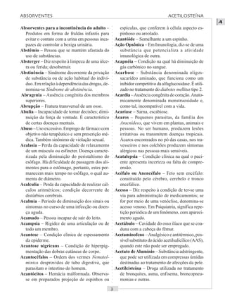 ○○○○○○○○○○○○○○○○○○○○○○○○○○○○○○○○○○○○○○○○○○○○○○○○○○○○○○○○○○○○○○○○○○○○○○○○○○○○○○○○○○○
A
Absorventes para a incontinência do adulto –
Produtos em forma de fraldas infantis para
evitar o contato com a urina em pessoas inca-
pazes de controlar a bexiga urinária.
Abstêmio – Pessoa que se mantém afastada do
uso de substâncias.
Absterger – Diz respeito à limpeza de uma úlce-
ra ou ferida; desobstruir.
Abstinência – Síndrome decorrente da privação
de substância ou de ação habitual do indiví-
duo. Em relação à dependência das drogas, de-
nomina-se Síndrome de abstinência.
Abragenia – Ausência congênita dos membros
superiores.
Abrupção – Fratura transversal de um osso.
Abulia – Incapacidade de tomar decisões; dimi-
nuição da força de vontade. É característico
de certas doenças mentais.
Abuso – Uso excessivo. Emprego de fármaco com
objetivo não terapêutico e sem prescrição mé-
dica. Também sinônimo de violação sexual.
Acalasia – Perda da capacidade de relaxamento
de um músculo ou esfíncter. Doença caracte-
rizada pela diminuição do peristaltismo do
esôfago. Há dificuldade de passagem dos ali-
mentos para o estômago, portanto, estes per-
manecem mais tempo no esôfago, o qual au-
menta de diâmetro.
Acalculia – Perda da capacidade de realizar cál-
culos aritméticos; condição decorrente de
distúrbios cerebrais.
Acalmia – Período de diminuição dos sinais ou
sintomas no curso de uma infecção ou doen-
ça aguda.
Acamado – Pessoa incapaz de sair do leito.
Acampsia – Rigidez de uma articulação ou de
todo um membro.
Acantose – Condição clínica de espessamento
da epiderme.
Acantose nigricans – Condição de hiperpig-
mentação das dobras cutâneas do corpo.
Acantocéfalos – Ordem dos vermes Nematel-
mintos desprovidos de tubo digestivo, que
parasitam o intestino do homem.
Acantócitos – Hemácia malformada. Observa-
se em preparados projeção de espinhos ou
espículas, que conferem à célula aspecto es-
pinhoso ou areolado.
Acantóide – Semelhante a um espinho.
Ação Opsônica – Em Imunologia, diz-se de uma
substância que potencializa a atividade
imunológica de outra.
Acapnéia – Condição na qual há diminuição de
gás carbônico no sangue.
Acarbose – Substância denominada oligos-
sacarídeo aminado, que funciona como um
inibidor competitivo da alfaglucosidase. É utili-
zado no tratamento do diabetes mellitus tipo 2.
Acardia –Ausência congênita do coração.Anato-
micamente denominada monstruosidade e,
como tal, incompatível com a vida.
Acaríase – Sarna, escabiose.
Ácaros – Pequenos parasitas, da família dos
Aracnídeos, que vivem em plantas, animais e
pessoas. No ser humano, produzem lesões
irritativas ou transmitem doenças tropicais.
Ácaros encontrados no pó das casas, nos tra-
vesseiros e nos colchões produzem sintomas
alérgicos nas pessoas mais sensíveis.
Acatalepsia – Condição clínica na qual o paci-
ente apresenta incerteza ou falta de compre-
ensão.
Acéfalo ou Anencéfalo – Feto sem encéfalo:
constituído pelo cérebro, cerebelo e tronco
encefálico.
Acesso – Diz respeito à condição de ter-se uma
via para administração de medicamentos; se
for por meio de uma venóclise, denomina-se
acesso venoso. Em Psiquiatria, significa repe-
tição periódica de um fenômeno, com apareci-
mento agudo.
Acetábulo – Cavidade do osso ilíaco que se coa-
duna com a cabeça do fêmur.
Acetaminofeno –Analgésico e antitérmico, pos-
sível substituto do ácido acetilsalicílico (AAS),
quando este não pode ser empregado.
Acetato deAlumínio – Substância adstringente,
que pode ser utilizada em compressas úmidas
destinadas ao tratamento de afecções da pele.
Acetilcisteína – Droga utilizada no tratamento
de bronquites, asma, enfisema, broncopneu-
monias e outras.
ABSORVENTES ACETILCISTEÍNA
 