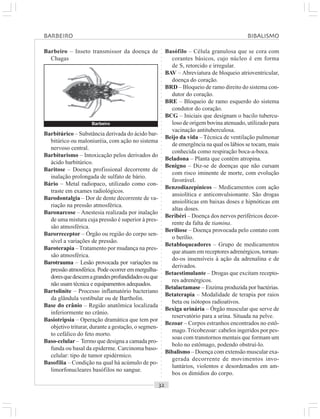 ○○○○○○○○○○○○○○○○○○○○○○○○○○○○○○○○○○○○○○○○○○○○○○○○○○○○○○○○○○○○○○○○○○○○○○○○○○○○○○○○○○○
Basófilo – Célula granulosa que se cora com
corantes básicos, cujo núcleo é em forma
de S, retorcido e irregular.
BAV – Abreviatura de bloqueio atrioventricular,
doença do coração.
BRD – Bloqueio de ramo direito do sistema con-
dutor do coração.
BRE – Bloqueio de ramo esquerdo do sistema
condutor do coração.
BCG – Iniciais que designam o bacilo tubercu-
loso de origem bovina atenuado, utilizado para
vacinação antituberculosa.
Beijo da vida – Técnica de ventilação pulmonar
de emergência na qual os lábios se tocam, mais
conhecida como respiração boca-a-boca.
Beladona – Planta que contém atropina.
Benigno – Diz-se de doenças que não cursam
com risco iminente de morte, com evolução
favorável.
Benzodiazepínicos – Medicamentos com ação
ansiolítica e anticonvulsionante. São drogas
ansiolíticas em baixas doses e hipnóticas em
altas doses.
Beribéri – Doença dos nervos periféricos decor-
rente da falta de tiamina.
Beriliose – Doença provocada pelo contato com
o berílio.
Betabloqueadores – Grupo de medicamentos
que atuam em receptores adrenérgicos, tornan-
do-os insensíveis à ação da adrenalina e de
derivados.
Betaestimulante – Drogas que excitam recepto-
res adrenérgicos.
Betalactamase – Enzima produzida por bactérias.
Betaterapia – Modalidade de terapia por raios
beta ou isótopos radioativos.
Bexiga urinária – Órgão muscular que serve de
reservatório para a urina. Situada na pelve.
Bezoar – Corpos estranhos encontrados no estô-
mago.Tricobezoar: cabelos ingeridos por pes-
soas com transtornos mentais que formam um
bolo no estômago, podendo obstruí-lo.
Bibalismo – Doença com extensão muscular exa-
gerada decorrente de movimentos invo-
luntários, violentos e desordenados em am-
bos os dimídios do corpo.
Barbitúrico – Substância derivada do ácido bar-
bitúrico ou maloniuréia, com ação no sistema
nervoso central.
Barbiturismo – Intoxicação pelos derivados do
ácido barbitúrico.
Baritose – Doença profissional decorrente de
inalação prolongada de sulfato de bário.
Bário – Metal radiopaco, utilizado como con-
traste em exames radiológicos.
Barodontalgia – Dor de dente decorrente de va-
riação na pressão atmosférica.
Baronarcose – Anestesia realizada por inalação
de uma mistura cuja pressão é superior à pres-
são atmosférica.
Barorreceptor – Órgão ou região do corpo sen-
sível a variações de pressão.
Baroterapia –Tratamento por mudança na pres-
são atmosférica.
Barotrauma – Lesão provocada por variações na
pressão atmosférica. Pode ocorrer em mergulha-
doresquedescemagrandesprofundidadesouque
não usam técnica e equipamentos adequados.
Bartolinite – Processo inflamatório bacteriano
da glândula vestibular ou de Bartholin.
Base do crânio – Região anatômica localizada
inferiormente no crânio.
Basiotripsia – Operação dramática que tem por
objetivo triturar, durante a gestação, o segmen-
to cefálico do feto morto.
Baso-celular – Termo que designa a camada pro-
funda ou basal da epiderme. Carcinoma baso-
celular: tipo de tumor epidérmico.
Basofilia – Condição na qual há acúmulo de po-
limorfonucleares basófilos no sangue.
Barbeiro – Inseto transmissor da doença de
Chagas
Barbeiro
BARBEIRO BIBALISMO
 