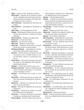 ○○○○○○○○○○○○○○○○○○○○○○○○○○○○○○○○○○○○○○○○○○○○○○○○○○○○○○○○○○○○○○○○○○○○○○○○○○○○○○○○○○○
Biliar – Relativo à bile. Sinônimo de Bilioso
Bilirrubina – Pigmento de cor amarela, contido
na bile, produzido pela destruição da hemo-
globina contida nas hemácias. O acúmulo des-
se pigmento causa a icterícia.
Bilirrubinemia – Quantidade de bilirrubina no
sangue.
Bilirrubinúria – Quantidade de bilirrubina na
urina.
Biliverdina – Um dos pigmentos da bile.
Bilogia – Malformação cardíaca rara com comu-
nicação interventricular e estenose da artéria
pulmonar.
Bimastoidiano – Diâmetro da cabeça fetal.
Bimanual – Uso das duas mãos.
Binaural – Uso dos dois ouvidos.
Binocular – Relativo aos dois olhos.
Binovular – Sinônimo de Bivitelino. Fecunda-
ção de dois óvulos ao mesmo tempo.
Biodisponibilidade – Quantidade de medica-
mento aproveitável pelo corpo humano.
Bioética – Estudo da Ética, da Moral e de suas
correlações com a atividade médica; a saú-
de individual, coletiva e as pesquisas cien-
tíficas.
Biofeedback – Mecanismo fisiológico pelo qual
um órgão ou uma glândula emite resposta a
determinado estímulo.
Biologia – Ciência que estuda os seres vivos.
Biologia molecular – Ramo da Morfologia que
estuda estruturas moleculares; só existe pelo
avanço tecnológico recente.
Biólogo – Profissional que estuda os seres
vivos.
Biomédico – Profissional da área da saúde com
grau universitário formado para a docência e
pesquisa.
Biometria – Métodos de mensuração de seres
vivos ou de suas divisões.
Biópsia – Retirada de fragmento de tecido para
diagnóstico.
Bioquímica – Aplicação da química ao estudo
dos fenômenos dos organismos.
Biorritmo – Variação circadiana de alterações
fisiológicas, estudadas pela Cronobiologia.
Biotecnologia – Ramo do conhecimento que es-
tuda aplicações industriais dos conhecimen-
tos adquiridos por meio de pesquisas.
Biotina – Vitamina hidrossolúvel.
Biótipo – Conjunto de características morfoló-
gicas externas do ser humano que permite uma
organização de indivíduos, a qual tem em co-
mum determinados aspectos.
Biotipologia – Estudo científico dos biótipos
humanos.
Bípara – Mulher que pariu duas vezes.
Biparietal – Diâmetro do segmento cefálico no
feto que passa pelos ossos parietais.
Bipolar – Diz respeito a dois pólos.
Birrefringência – Propriedade de cristais trans-
parentes em dividir ao meio um raio luminoso.
Bisacromial – No feto, diâmetro transverso de
um acrômio a outro.
Bismutismo – Doença decorrente de intoxica-
ção pelo bismuto. Pode apresentar-se como
estomatite, alterações digestivas e albumi-
núria.
Bissexual – Alteração morfológica e funcional
na qual o indivíduo denominado hermafrodi-
ta apresenta caracteres de ambos os sexos.
Bisturi elétrico – Instrumento cirúrgico de aço
inoxidável ligado a um aparelho de diatermo-
coagulação.
Bitemporal – No feto, diâmetro que passa por
duas suturas fronto-parietais.
Bitrocantérico – No feto, diâmetro transverso
que se estende de um trocanter maior do fê-
mur a outro.
Blastema – Em embriologia, grupo de células
mesoblásticas cujo desenvolvimento forma um
órgão ou uma parte do corpo.
Blasto – Em embriologia, designação de uma
célula jovem.
Blastocisto – Em Embriologia, blástula dos ma-
míferos.
Blastômero – Em embriologia, após a fecunda-
ção, conjunto de células originadas nas pri-
meiras divisões.
Blastomicose – Infecção por fungos.
BLEB – Vesícula cuja ruptura provoca acúmulo
de ar na cavidade pleural, denominado pneu-
motórax.
BILIAR BLEB
 