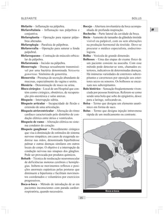 ○○○○○○○○○○○○○○○○○○○○○○○○○○○○○○○○○○○○○○○○○○○○○○○○○○○○○○○○○○○○○○○○○○○○○○○○○○○○○○○○○○○
B
Blefarite – Inflamação na pálpebra.
Blefaroftalmia – Inflamação nas pálpebras e
conjuntiva.
Blefaroplastia – Operação para reparar pálpe-
bras alteradas.
Blefaroplegia – Paralisia de pálpebras.
Blefarorrafia – Operação para suturar a fenda
palpebral.
Blefarospasmo – Contração do músculo orbicu-
lar da pálpebra.
Blefarotomia – Incisão na pálpebra.
Blenorragia – Doença sexualmente transmissí-
vel por uma bactéria denominada Neisseria
gonorreae. Sinônimo de gonorréia.
Blenorréia – Presença de secreção abundante de
mucosas, especialmente da vagina e uretra.
Blenúria – Denominação de muco na urina.
Bloco cirúrgico – Local de um Hospital que con-
tém centro cirúrgico, obstétrico, de recupera-
ção pós-anestésica e salas anexas.
Bloqueio – Interrupção súbita.
Bloqueio articular – Incapacidade de flexão e
extensão de uma articulação.
Bloqueio atrioventricular – Alteração do ritmo
cardíaco caracterizado pelo distúrbio de con-
dução elétrica entre átrios e ventrículos.
Bloqueio de ramo – Alteração elétrica no siste-
ma condutor do coração.
Bloqueio ganglionar – Procedimento cirúrgico
que visa à diminuição de estímulos do sistema
nervoso simpático, em casos de exagerada su-
dorese nas mãos, denominada hiperhidrose
palmar e outras doenças similares em outros
locais do corpo. O objetivo é a interrupção da
condução nervosa nas sinapses dos gânglios.
Pode ser provocada por produtos químicos.
Bobath – Técnica de reeducação neuromuscular
de deficiências motoras cerebrais e hemiple-
gias. Inibem-se movimentos reflexos e posi-
ções anormais espásticas pelas posturas que
diminuem a hipertonia e facilitam movimen-
tos coordenados e voluntários por exercícios
progressivos.
Boca-a-boca – Método de introdução de ar em
pacientes inconscientes com parada cardior-
respiratória, quando necessário.
Bocejo –Abertura involuntária da boca acompa-
nhada de profunda inspiração.
Bochecha – Parte lateral da cavidade da boca.
Bócio –Aumento do tamanho da glândula tireóide
visível ou palpável, com ou sem alterações
na produção hormonal da tireóide. Deve-se
procurar o médico especialista, endocrino-
logista.
Bolha – Vesícula de grande dimensão.
Bolhosos – Uma das etapas do exame físico de
um paciente consiste na ausculta. Com esse
método pode detectar-se sons, chamados es-
tertores, indicativos de determinadas doenças.
Há inúmeras variedades de estertores subcre-
pitantes e cavernosos por oposição aos ester-
tores secos ou sonoros. Os bolhosos se encai-
xam nos subcrepitantes.
Bolo histérico – Sensação freqüentemente viven-
ciada por pessoas histéricas. Referem-se como
sendo uma bola que sobe do epigástrio, desce
para a laringe, sufocando-as.
Bolsa – Termo que designa um elemento anatô-
mico em forma de saco.
Bolus – Termo que designa injeção intravenosa
rápida de um medicamento ou contraste.
Boca-a-boca
BLEFARITE BOLUS
 