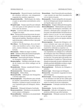 ○○○○○○○○○○○○○○○○○○○○○○○○○○○○○○○○○○○○○○○○○○○○○○○○○○○○○○○○○○○○○○○○○○○○○○○○○○○○○○○○○○○
B
Braquisquelia – Desenvolvimento insuficiente
dos membros inferiores, com alongamento
exagerado dos membros superiores.
Braquissindactilia – Malformação dos dedos,
os quais se apresentam anormalmente curtos
e unidos.
Braquiterapia –Terapia específica por radiação
com raios gama ou beta aplicável em nume-
rosos casos de tumores.
Bregma – Local de união das suturas coronária
e sagital, do crânio.
Breu – Doença profissional decorrente da mani-
pulação de resíduo do alcatrão, empregado na
fabricação de ladrilhos. Manifesta-se pela sen-
sação de picadas e ardência na face e que pode
evoluir ao câncer.
Brevilíneo – Em Biotipologia, diz-se do indi-
víduo com membros curtos e tórax largo e
curto, estatura diminuta e ângulo de Louis
fechado.
Bricomania – Hábito de ranger os dentes.
Brida–Aderênciafibrosadecorrentedeoperações.
Bromatologia – Estudo dos alimentos.
Bromismo – Intoxicação pelo bromo. Há dispep-
sia, bronquite e erupções cutâneas.
Bromocriptina – Substância derivada do espo-
rão do centeio com efeitos análogos aos da
dopamina.
Bromodermia – Doença causada pelo bromo e
por seus compostos.
Bromomenorréia – Menstruação fétida.
Bromopnéia – Hálito fétido.
Broncoalveolite – Inflamação dos bronquíolos
e alvéolos adjacentes.
Broncoaspiração – Procedimento para retirada
de líquidos anormalmente acumulados nos
brônquios. Acidente no qual a secreção da ár-
vore respiratória pára nos brônquios, obstru-
indo-os.
Broncocele – Dilatação brônquica localizada.
Broncoconstrictor – Substância com proprieda-
de de contrair os brônquios.
Broncodilatador – Substância com propriedade
de dilatar os brônquios.
Broncofonia – Sinal fornecido pela auscultação
e que consiste em uma forte ressonância da
voz no interior do peito.
Broncografia – Exame radiográfico de uma parte
da árvore brônquica previamente injetada com
um líquido opaco aos raios X.
Broncograma – Imagem obtida pela broncografia.
Broncodilatadores – Medicamentos que aumen-
tam o calibre dos brônquios estreitados e di-
minuem a obstrução para a passagem do ar.
Em geral, são administrados em forma de ina-
ladores (sprays) ou por via oral (comprimi-
dos ou xaropes). Às vezes, em caso de urgên-
cia, é necessário usá-los em injeção subcutâ-
nea ou nebulizados.
Broncoespasmo – Reação dos brônquios a di-
versos estímulos que causa um intenso es-
treitamento destes, produzindo dificuldade
respiratória sobretudo ao expulsar o ar.
Broncopneumonia– Inflamação generalizada das
vias respiratórias de condução do ar sobretudo
dos brônquios mais finos (brônquios terminais
e respiratórios), de uma zona ampla do pulmão
(ou todo ele). Um germe típico que produz esse
tipodeinfecçãoéoestafilococo.Trata-sedeuma
situação em que pode ser grave sobretudo se são
afetadospacientesdebilitadosouidosos,exigin-
do um tratamento antibiótico agressivo.
Broncopulmonar – Referente aos brônquios e
pulmões.
Broncorragia – Hemorragia nos brônquios.
Broncorréia – Escoamento exagerado de muco
pelos brônquios.
Broncoscopia –Técnica diagnóstica que consis-
te em introduzir um tubo de fino calibre pela
via respiratória para visualizar possíveis alte-
rações no interior da árvore respiratória
Broncospasmo – Contração anormal dos brôn-
quios.
Broncotomia – Incisão no brônquio.
Bronquiolite – Infecção viral aguda das vias res-
piratórias inferiores que afeta lactentes.
Bronquiectasia – Dilatação anormal dos brôn-
quios.
BRAQUISQUELIA BRONQUIECTASIA
 