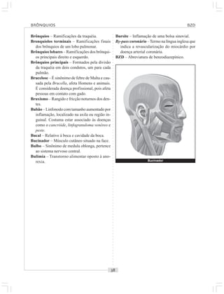 ○○○○○○○○○○○○○○○○○○○○○○○○○○○○○○○○○○○○○○○○○○○○○○○○○○○○○○○○○○○○○○○○○○○○○○○○○○○○○○○○○○○
Brônquios – Ramificações da traquéia.
Bronquíolos terminais – Ramificações finais
dos brônquios de um lobo pulmonar.
Brônquios lobares – Ramificações dos brônqui-
os principais direito e esquerdo.
Brônquios principais – Formados pela divisão
da traquéia em dois condutos, um para cada
pulmão.
Brucelose – É sinônimo de febre de Malta e cau-
sada pela Brucella, afeta Homens e animais.
É considerada doença profissional, pois afeta
pessoas em contato com gado.
Bruxismo – Rangido e fricção noturnos dos den-
tes.
Bubão – Linfonodo com tamanho aumentado por
inflamação, localizado na axila ou região in-
guinal. Costuma estar associado às doenças
como o cancróide, linfogranuloma venéreo e
peste.
Bucal – Relativo à boca e cavidade da boca.
Bucinador – Músculo cutâneo situado na face.
Bulbo – Sinônimo de medula oblonga, pertence
ao sistema nervoso central.
Bulimia – Transtorno alimentar oposto à ano-
rexia.
Bursite – Inflamação de uma bolsa sinovial.
By-pass coronário –Termo na língua inglesa que
indica a revascularização do miocárdio por
doença arterial coronária.
BZD – Abreviatura de benzodiazepínico.
BRÔNQUIOS BZD
Bucinador
 