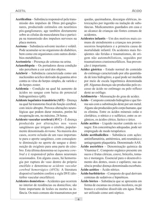 ○○○○○○○○○○○○○○○○○○○○○○○○○○○○○○○○○○○○○○○○○○○○○○○○○○○○○○○○○○○○○○○○○○○○○○○○○○○○○○○○○○○
Acetilcolina – Substância responsável pela trans-
missão dos impulsos de fibras pré-ganglio-
nares, produzindo estímulos em neurônios
pós-ganglionares; age também diretamente
sobre as células da musculatura lisa e partici-
pa na transmissão dos impulsos nervosos na
placa motora.
Acetona – Substância solvente incolor e volátil.
Pode acumular-se no organismo do diabético,
bem como em organismos com outros distúr-
bios metabólicos.
Acetonúria – Presença de cetonas na urina.
Acianoblepsia – Os portadores dessa condição
não percebem a cor azul dos objetos.
Aciclovir – Substância caracterizada como um
nucleosídeo acíclico derivado da guanina ativo
contra os vírus do herpes simples, da varíola e
do herpes zoster.
Acidemia – Condição na qual há aumento de
ácidos no sangue com baixa do potencial
hidrogeniônico (pH).
Acidente isquêmico transitório (AIT) – Doença
na qual há transtorno focal da função cerebral,
com início abrupto. Provoca alterações neuro-
lógicas que podem durar minutos, porém há
recuperação em, no máximo, 24 horas.
Acidente vascular cerebral (AVC) – É doença
produzida por alterações nos vasos
sangüíneos que irrigam o cérebro, popular-
mente denominada derrame. Na maioria dos
casos, ocorre oclusão de um vaso importan-
te para o aporte sangüíneo, com conseqüen-
te diminuição no aporte de sangue e dimi-
nuição de oxigênio para uma parte do cére-
bro. Esta última denomina-se isquemia cere-
bral e é responsável pelos danos neuronais
ocasionados. Em alguns casos, há hemorra-
gia por ruptura do vaso dentro do próprio
encéfalo e denomina-se acidente vascular
cerebral hemorrágico (AVCh). A literatura
disponível também confere a sigla DVE (dis-
túrbio vascular encefálico).
Acidentes domésticos – Acidentes que ocorrem
no interior de residências ou domicílios; são
fonte importante de lesões ou mortes na in-
fância. Os mais comuns são traumatismos por
quedas, queimaduras, descargas elétricas, in-
toxicações por ingestão ou inalação de subs-
tâncias. Medicamentos guardados em casa e
ao alcance de crianças são fontes comuns de
acidentes.
Acidentes infantis – Um dos motivos mais co-
muns de atendimento a crianças nos pronto-
socorros hospitalares e a primeira causa de
mortalidade infantil. Os acidentes mais fre-
qüentes são feridas e traumatismos, de ori-
gem não automobilísticos, seguidos por
traumatismos cranioencefálicos. Sua preven-
ção é importante.
Acidez gástrica – Estado normal do conteúdo
do estômago caracterizado por alta quantida-
de de íons hidrogênio, a qual pode ser medida
por meio de escala logarítmica denominada
pH.Algumas doenças são produzidas pelo ex-
cesso de ácido no estômago ou pelo refluxo
deste ao esôfago.
Acidimetria – Mensuração do grau de acidez.
Ácido – Composto contendo hidrogênio e que for-
ma sais com a substituição deste por um metal.
Alguns são produzidos pelo corpo humano, que
os elimina. Entre os ácidos minerais estão o
clorídrico, o nítrico e o sulfúrico; entre os or-
gânicos, os ácidos cítrico, láctico e úrico.
Ácido acético – Líquido incolor contido no vi-
nagre. Em concentrações adequadas, pode ser
empregado de modo terapêutico.
Ácido acetilsalicílico – Substância com ações:
antiinflamatória, antitérmica, anti-reumática e
antiagregante plaquetária. Denominado AAS.
Ácido ascórbico – Denominação química da
Vitamina C. Composto orgânico presente em
sucos e frutas cítricas, couve, brócolis, toma-
tes e morangos. Essencial para o desenvolvi-
mento dos dentes, ossos e capilares; sua au-
sência produz doença denominada escorbuto.
Ácido azótico – Ácido nítrico.
Ácido barbitúrico – Composto do qual derivam
centenas de sedativos e hipnóticos.
Ácido bórico – Substância que se apresenta em
forma de escamas ou cristais incolores, ou pó
branco e cristalino dissolvido em água. Pode
ser utilizado como anti-séptico.
ACETIL ÁCIDO
 