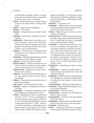 ○○○○○○○○○○○○○○○○○○○○○○○○○○○○○○○○○○○○○○○○○○○○○○○○○○○○○○○○○○○○○○○○○○○○○○○○○○○○○○○○○○○
acompanhada de palidez cutânea e sensação
de frio.Tremor e bater de dentes, acompanha-
do de frio, antes de um acesso febril.
Calasia – Relaxamento de um esfíncter. Desig-
na doença da região cárdica e esôfago abdo-
minal.
Calázio – Pequeno tumor na pálpebra.
Calcâneo – Osso do pé.
Calcáreo – Designa objeto que contém sais de
cálcio.
Calciferol – Vitamina D2, conhecida como anti-
raquítica.
Calcificação – Depósito de sais de cálcio no es-
queleto durante o processo de ossificação.
Deposição de cálcio em qualquer parte do or-
ganismo e de carbonato de cálcio nas paredes
celulares, que se tornam rígidas.
Calcinose – Fenômeno que se caracteriza pela
deposição de sais de cálcio em diversos teci-
dos do organismo.
Calcitonina – Hormônio produzido pela tireóide
que reduz o nível de cálcio no sangue.
Calciúria – Presença de cálcio na urina.
Cálculos biliares – Doença decorrente de acú-
mulo anormal de colesterol e outras substân-
cias na vesícula biliar ou nas vias biliares.
Cálculos renais – Depósitos de cristais de oxa-
lato de cálcio e fosfato.
Calentura – Estado mórbido produzido pelo ca-
lor, sem exposição direta aos raios solares;
termoplegia.
Calibrar – Programar um instrumento para um
determinado padrão.
Cálice renal – Cavidade em forma de taça.
Calmante – Sedativo, substância que diminui a
excitação.
Calmodulina – Proteína do citoplasma celular
para regulação do metabolismo de cálcio.
Caloria – Quantidade de calor necessária para
elevar de 14,5°C a 15,5°C a temperatura de
um grama de água e que é igual a 4,1855 jou-
les. Um centésimo da quantidade de calor ne-
cessária para elevar de 0º a 100ºC, sob pres-
são de uma atmosfera, a temperatura de um
grama de água e que é igual a 4,1897 joules;
caloria média. Unidade de medida de energia
igual, por definição, a 4,1868 joules; caloria
internacional. Unidade de medida de energia
igual, por definição, a 4,1840 joules; caloria
termoquímica.
Calorífico – Que produz calor.
Calosidade – Endurecimento da pele formado
em determinado ponto por compressão ou fric-
ção contínua; tiloma. Calo ósseo.
Calvície – Estado de quem ou do que é calvo,
sinônimo de alopecia.
Camisa de força – Espécie de camisa com man-
gas largas e que se junta na parte posterior para
evitar a mobilidade dos braços, empregada
para controlar pacientes violentos.
Camisinha – Sinônimo de preservativo. Dis-
positivo ou substância utilizada para evitar
concepção e doenças sexualmente transmis-
síveis. Envoltório fino, de borracha, resis-
tente, para recobrir o pênis durante a cópu-
la, impedindo, pela retenção do esperma, a
fecundação e protegendo o homem e a mu-
lher de possíveis infecções, algumas muito
graves, como a AIDS, transmissíveis pela
relação sexual.
Campímetro – Aparelho para medir o campo
visual.
Campomélica – Conjunto de malformações ca-
racterizado por encurvamento dos ossos dos
membros inferiores.
Canabismo – Distúrbio psíquico produzido pelo
uso impróprio de canabis ou cânhamo india-
no conhecido como Cannabis sativa, haxixe,
maconha.
Canal alimentar – Sinônimo de tubo digestivo.
Canal anal – Região final do tubo digestivo, par-
te do sistema digestório.
Canal auditivo – Canal do ouvido.
Canal do parto – Percurso que o feto atravessa
durante o parto normal.
Canal inguinal – Canal que vai do anel inguinal
interno ao externo.
Canal iônico – Pequeno poro localizado na mem-
brana celular, pelo qual os íons atravessam.
Canalículo – Pequeno canal.
Câncer – Designação genérica de qualquer
tumor maligno, blastoma maligno, neoplas-
CALASIA CÂNCER
 