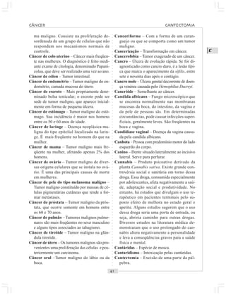 ○○○○○○○○○○○○○○○○○○○○○○○○○○○○○○○○○○○○○○○○○○○○○○○○○○○○○○○○○○○○○○○○○○○○○○○○○○○○○○○○○○○
C
ma maligno. Consiste na proliferação de-
sordenada de um grupo de células que não
respondem aos mecanismos normais de
controle.
Câncer de colo uterino – Câncer mais freqüen-
te nas mulheres. O diagnóstico é feito medi-
ante exame de citologia, denominado Papani-
colau, que deve ser realizado uma vez ao ano.
Câncer de cólon – Tumor intestinal.
Câncer de endométrio – Tumor maligno do en-
dométrio, camada mucosa do útero.
Câncer de escroto – Mais propriamente deno-
minado bolsa testicular; o escroto pode ser
sede de tumor maligno, que aparece inicial-
mente em forma de pequena úlcera.
Câncer de estômago – Tumor maligno do estô-
mago. Sua incidência é maior nos homens
entre os 50 e 60 anos de idade.
Câncer de laringe – Doença neoplásica ma-
ligna do tipo epitelial localizada na larin-
ge. É mais freqüente no homem do que na
mulher.
Câncer de mama – Tumor maligno mais fre-
qüente na mulher, afetando apenas 2% dos
homens.
Câncer de ovário – Tumor maligno de diver-
sas origens celulares que se instala no ová-
rio. É uma das principais causas de morte
em mulheres.
Câncer de pele do tipo melanoma maligno –
Tumor maligno constituído por massas de cé-
lulas pigmentárias cutâneas que tende a for-
mar metástases.
Câncer de próstata – Tumor maligno da prós-
tata, que ocorre somente em homens entre
os 60 e 70 anos.
Câncer de pulmão – Tumores malignos pulmo-
nares são mais freqüentes no sexo masculino
e alguns tipos associados ao tabagismo.
Câncer de tireóide – Tumor maligno na glân-
dula tireóide.
Câncer de útero – Os tumores malignos são pro-
venientes uma proliferação das células e pos-
teriormente um carcinoma.
Câncer oral –Tumor maligno do lábio ou da
boca.
Canceriforme – Com a forma de um caran-
guejo ou que se comporta como um tumor
maligno.
Cancerização – Transformação em câncer.
Cancerofobia – Temor exagerado de um câncer.
Cancro – Úlcera de evolução rápida. Se for di-
agnosticado como cancro duro, é a lesão típi-
ca que marca o aparecimento da sífilis, entre
sete e noventa dias após o contágio.
Cancro mole – Úlcera genital decorrente de doen-
ça venérea causada pelo Hemophilus Ducreyi.
Cancróide – Semelhante ao câncer.
Candida albicans – Fungo microscópico que
se encontra normalmente nas membranas
mucosas da boca, do intestino, da vagina e
da pele de pessoas sãs. Em determinadas
circunstâncias, pode causar infecções super-
ficiais, geralmente leves. São freqüentes na
boca e vagina.
Candidíase vaginal – Doença da vagina causa-
da pela candida albicans.
Canhota – Pessoa com predomínio motor do lado
esquerdo do corpo.
Canino – Dente situado lateralmente ao incisivo
lateral. Serve para perfurar.
Cannabis – Produto psicoativo derivado da
planta Cannabis sativa. Existe grande con-
trovérsia social e sanitária em torno dessa
droga. Essa droga, consumida especialmente
por adolescentes, afeta negativamente a saú-
de, adaptação social e produtividade. No
entanto, há estudos que divulgam o uso te-
rapêutico em pacientes terminais pelo su-
posto efeito de melhora no estado geral e
apetite. Alguns estudos sugerem que o uso
dessa droga seria uma porta de entrada, ou
seja, abriria caminho para outras drogas.
Diversos estudos na literatura médica de-
monstraram que o uso prolongado do can-
nabis altera negativamente a personalidade
e leva a conseqüências graves para a saúde
física e mental.
Cantáridas – Espécie de mosca.
Cantaridismo – Intoxicação pelas cantáridas.
Cantectomia – Excisão de uma parte da pál-
pebra.
CÂNCER CANTECTOMIA
 
