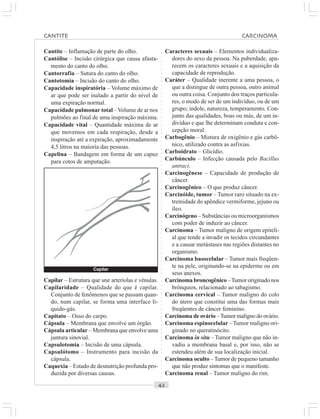 ○○○○○○○○○○○○○○○○○○○○○○○○○○○○○○○○○○○○○○○○○○○○○○○○○○○○○○○○○○○○○○○○○○○○○○○○○○○○○○○○○○○
Cantite – Inflamação de parte do olho.
Cantólise – Incisão cirúrgica que causa afasta-
mento do canto do olho.
Cantorrafia – Sutura do canto do olho.
Cantotomia – Incisão do canto do olho.
Capacidade inspiratória – Volume máximo de
ar que pode ser inalado a partir do nível de
uma expiração normal.
Capacidade pulmonar total –Volume de ar nos
pulmões ao final de uma inspiração máxima.
Capacidade vital – Quantidade máxima de ar
que movemos em cada respiração, desde a
inspiração até a expiração, aproximadamente
4,5 litros na maioria das pessoas.
Capelina – Bandagem em forma de um capuz
para cotos de amputação.
Caracteres sexuais – Elementos individualiza-
dores do sexo da pessoa. Na puberdade, apa-
recem os caracteres sexuais e a aquisição da
capacidade de reprodução.
Caráter – Qualidade inerente a uma pessoa, o
que a distingue de outra pessoa, outro animal
ou outra coisa. Conjunto dos traços particula-
res, o modo de ser de um indivíduo, ou de um
grupo; índole, natureza, temperamento. Con-
junto das qualidades, boas ou más, de um in-
divíduo e que lhe determinam conduta e con-
cepção moral.
Carbogênio – Mistura de oxigênio e gás carbô-
nico, utilizado contra as asfixias.
Carboidrato – Glicídio.
Carbúnculo – Infecção causada pelo Bacillus
antraci.
Carcinogênese – Capacidade de produção de
câncer.
Carcinogênico – O que produz câncer.
Carcinóide, tumor – Tumor raro situado na ex-
tremidade do apêndice vermiforme, jejuno ou
íleo.
Carcinógeno – Substâncias ou microorganismos
com poder de induzir ao câncer.
Carcinoma – Tumor maligno de origem epiteli-
al que tende a invadir os tecidos circundantes
e a causar metástases nas regiões distantes no
organismo.
Carcinoma basocelular – Tumor mais freqüen-
te na pele, originando-se na epiderme ou em
seus anexos.
Carcinoma broncogênico –Tumor originado nos
brônquios, relacionado ao tabagismo.
Carcinoma cervical – Tumor maligno do colo
do útero que constitui uma das formas mais
freqüentes de câncer feminino.
Carcinoma de ovário –Tumor maligno do ovário.
Carcinoma espinocelular –Tumor maligno ori-
ginado no queratinócito.
Carcinoma in situ – Tumor maligno que não in-
vadiu a membrana basal e, por isso, não se
estendeu além de sua localização inicial.
Carcinoma oculto –Tumor de pequeno tamanho
que não produz sintomas que o manifeste.
Carcinoma renal – Tumor maligno do rim.
Capilar – Estrutura que une arteríolas e vênulas.
Capilaridade – Qualidade do que é capilar.
Conjunto de fenômenos que se passam quan-
do, num capilar, se forma uma interface lí-
quido-gás.
Capitato – Osso do carpo.
Cápsula – Membrana que envolve um órgão.
Cápsula articular – Membrana que envolve uma
juntura sinovial.
Capsulotomia – Incisão de uma cápsula.
Capsulótomo – Instrumento para incisão da
cápsula.
Caquexia – Estado de desnutrição profunda pro-
duzida por diversas causas.
Capilar
CANTITE CARCINOMA
 