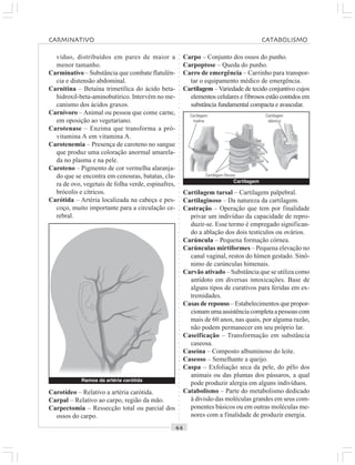 ○○○○○○○○○○○○○○○○○○○○○○○○○○○○○○○○○○○○○○○○○○○○○○○○○○○○○○○○○○○○○○○○○○○○○○○○○○○○○○○○○○○
víduo, distribuídos em pares de maior a
menor tamanho.
Carminativo – Substância que combate flatulên-
cia e distensão abdominal.
Carnitina – Betaína trimetílica do ácido beta-
hidroxil-beta-aminobutírico. Intervém no me-
canismo dos ácidos graxos.
Carnívoro – Animal ou pessoa que come carne,
em oposição ao vegetariano.
Carotenase – Enzima que transforma a pró-
vitamina A em vitamina A.
Carotenemia – Presença de caroteno no sangue
que produz uma coloração anormal amarela-
da no plasma e na pele.
Caroteno – Pigmento de cor vermelha alaranja-
do que se encontra em cenouras, batatas, cla-
ra de ovo, vegetais de folha verde, espinafres,
brócolis e cítricos.
Carótida – Artéria localizada na cabeça e pes-
coço, muito importante para a circulação ce-
rebral.
Carpo – Conjunto dos ossos do punho.
Carpoptose – Queda do punho.
Carro de emergência – Carrinho para transpor-
tar o equipamento médico de emergência.
Cartilagem –Variedade de tecido conjuntivo cujos
elementos celulares e fibrosos estão contidos em
substância fundamental compacta e avascular.
Carotídeo – Relativo a artéria carótida.
Carpal – Relativo ao carpo, região da mão.
Carpectomia – Ressecção total ou parcial dos
ossos do carpo.
Cartilagem tarsal – Cartilagem palpebral.
Cartilaginoso – Da natureza da cartilagem.
Castração – Operação que tem por finalidade
privar um indivíduo da capacidade de repro-
duzir-se. Esse termo é empregado significan-
do a ablação dos dois testículos ou ovários.
Carúncula – Pequena formação córnea.
Carúnculas mirtiformes – Pequena elevação no
canal vaginal, restos do hímen gestado. Sinô-
nimo de carúnculas himenais.
Carvão ativado – Substância que se utiliza como
antídoto em diversas intoxicações. Base de
alguns tipos de curativos para feridas em ex-
tremidades.
Casas de repouso – Estabelecimentos que propor-
cionamumaassistênciacompletaapessoascom
mais de 60 anos, nas quais, por alguma razão,
não podem permanecer em seu próprio lar.
Caseificação – Transformação em substância
caseosa.
Caseína – Composto albuminoso do leite.
Caseoso – Semelhante a queijo.
Caspa – Exfoliação seca da pele, do pêlo dos
animais ou das plumas dos pássaros, a qual
pode produzir alergia em alguns indivíduos.
Catabolismo – Parte do metabolismo dedicado
à divisão das moléculas grandes em seus com-
ponentes básicos ou em outras moléculas me-
nores com a finalidade de produzir energia.
Ramos da artéria carótida
Cartilagem
Cartilagem
hialina
Cartilagem fibrosa
Cartilagem
elástica
CARMINATIVO CATABOLISMO
 