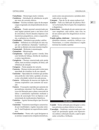 ○○○○○○○○○○○○○○○○○○○○○○○○○○○○○○○○○○○○○○○○○○○○○○○○○○○○○○○○○○○○○○○○○○○○○○○○○○○○○○○○○○○
C
Cataclisma – Hemorragia muito violenta.
Cataforese – Introdução de substâncias na pele
por meio de corrente elétrica.
Catalase – Enzima oxidante capaz de decompor
a água oxigenada com desprendimento de oxi-
gênio.
Catalepsia – Estado anormal caracterizado por
uma rigidez postural junto a um baixo nível
de consciência. Ocorre durante a hipnose e em
transtornos psiquiátricos, como a esquizofre-
nia, a epilepsia ou a histeria.
Catalisador – Substância que produz catálise.
Catálise – Influência na realização de uma rea-
ção por substâncias chamadas “catalíticas”,
que não se alteram com essas mesmas reações.
Catamenial – Referente à menstruação.
Catamênio – Menstruação.
Cataplasma – Aplicação quente e úmida, feita
com farinha de linhaça, farinha de mandioca
e outros ingredientes.
Cataplexia – Doença caracterizada pela perda
súbita, mais ou menos completa, do tônus, sob
influência de emoção.
Catapora – Nome popular da varicela.
Catarata – Doença ocular que pode evoluir para
opacidade do cristalino ou de sua cápsula.
Cataratas – Opacidade do cristalino que produz
uma perda da visão lenta e gradual, em anos,
a uma velocidade variável em cada pessoa.
Catarro – Inflamação de mucosa em órgãos do
sistema respiratório com aumento da secre-
ção.
Catarse – Evacuações repetidas por aumento do
peristaltismo intestinal. Em Psicanálise, pro-
cesso de liberação para o plano consciente de
idéias e sentimentos reprimidos mediante a
técnica de associação livre ou hipnose e ad-
ministração de medicamentos hipnóticos.
Catártico – Agente farmacológico que favorece
a catarse.
Catatonia –Transtorno neurológico caracteriza-
do por imobilidade e rigidez muscular extre-
ma. É sinal freqüente na esquizofrenia catatô-
nica.
Catecolamina – Nome sob o qual designam-se
as aminas vasopressoras simpaticomiméticas,
assim como seus precursores e produtos deri-
vados ativos ou não.
Categute – Tipo de fio de sutura reabsorvível.
Cateter – Tubo oco fabricado de plástico flexí-
vel ou borracha flexível para fins terapêutico
e diagnóstico.
Cateterismo – Introdução de um cateter por um
vaso sangüíneo, uma artéria, uma veia; ou
de um cateter para fins diagnósticos ou tera-
pêuticos.
Cauda eqüina, síndrome – Apresenta-se como
distúrbios motores, sensitivos, tróficos e es-
fincterianos, e o nome relaciona-se à região
terminal da medula espinhal.
Caudal – Termo utilizado para designar a estru-
tura próxima ao plano inferior no tronco.
Causalgia – Síndrome caracterizada por sen-
sação de queimação aguda com hipereste-
sia cutânea e alteração da pele, a qual se apre-
senta vermelha e brilhante.
Cauda eqüina
CATACLISMA CAUSALGIA
 