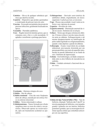 ○○○○○○○○○○○○○○○○○○○○○○○○○○○○○○○○○○○○○○○○○○○○○○○○○○○○○○○○○○○○○○○○○○○○○○○○○○○○○○○○○○○
Caústico – Diz-se de qualquer substância quí-
mica que danifica tecidos.
Cautério – Dispositivo que produz queimadura
e cicatrização da pele por meio de calor.
Caverna – Escavação nos pulmões decorrente de
processo infeccioso, geralmente localizada nos
ápices.
Caxumba – Parotidite epidêmica.
Ceco – Região inicial do intestino grosso, que se
comunica com o íleo e o colo ascendente. O
apêndice vermiforme o prolonga para baixo.
Cefalosporinas – Derivado semi-sintético de
antibiótico obtido, originalmente, do micro-
organismo Cephalosporium acremonium.
Cego – Pessoa cuja acuidade visual é nula ou in-
ferior a um vigésimo da normal.
Cegueira – Privação da visão.
Cegueira noturna – Diminuição anormal da vi-
são no escuro. Sinônimo de nictalopia.
Celíaco – Termo que designa estrutura do abdo-
me. O tronco celíaco é um dos ramos da arté-
ria aorta no abdome. Enfraquecimento e até
mesmo desaparecimento ou lentificação do
pulso radial registrado no esfigmomanômetro,
quando a mão deprime a parede do abdome.
Celioscopia – Exame visual direto da cavidade
abdominal, previamente distentida por um
pneumoperitônio, por meio de aparelho intro-
duzido na parede abdominal ou no fundo de
saco. Sinônimo de laparoscopia.
Celoma – Em Embriologia, cavidade compreen-
dida entre os dois folhetos do mesoderma no
embrião.
Célula – Unidade estrutural e funcional dos se-
res vivos.
Cecotomia – Abertura cirúrgica do ceco.
Cefaléia – Dor de cabeça.
Cefaléia tensional – Uma das mais freqüentes
dores de cabeça, causada por um esforço físi-
co ou estresse emocional.
Cefálico – Termo relacionado à cabeça.
Cefalohematoma – Tumor formado por efusão
sangüínea entre os ossos do crânio e seu pe-
riósteo. Observado apenas no recém-nasci-
do, após um traumatismo acidental ou ope-
ratório.
Células do tipo Natural Killer (NK) – Tipo de
linfócito, chamado “linfócito nãoT não B” ou
terceira população de linfócitos, com tamanho
grande e grânulos em seu interior, linfócitos
granulares grandes, que se encarregam de eli-
minar aquelas células que contenham anticor-
pos em sua superfície.
Ceco
Intestino
grosso
Intestino
delgado
Célula
Ceco
CAÚSTICO CÉLULAS
 
