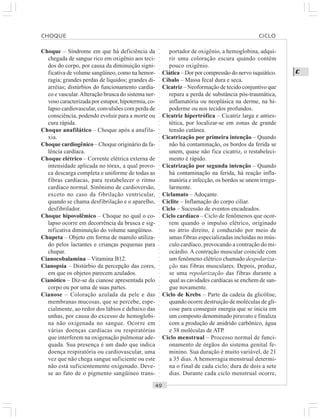 ○○○○○○○○○○○○○○○○○○○○○○○○○○○○○○○○○○○○○○○○○○○○○○○○○○○○○○○○○○○○○○○○○○○○○○○○○○○○○○○○○○○
C
Choque – Síndrome em que há deficiência da
chegada de sangue rico em oxigênio aos teci-
dos do corpo, por causa da diminuição signi-
ficativa de volume sangüíneo, como na hemor-
ragia; grandes perdas de líquidos; grandes di-
arréias; distúrbios do funcionamento cardía-
co e vascular.Alteração brusca do sistema ner-
voso caracterizada por estupor, hipotermia, co-
lapso cardiovascular, convulsões com perda de
consciência, podendo evoluir para a morte ou
cura rápida.
Choque anafilático – Choque após a anafila-
xia.
Choque cardiogênico – Choque originário da fa-
lência cardíaca.
Choque elétrico – Corrente elétrica externa de
intensidade aplicada no tórax, a qual provo-
ca descarga completa e uniforme de todas as
fibras cardíacas, para restabelecer o ritmo
cardíaco normal. Sinônimo de cardioversão,
exceto no caso da fibrilação ventricular,
quando se chama desfibrilação e o aparelho,
desfibrilador.
Choque hipovolêmico – Choque no qual o co-
lapso ocorre em decorrência da brusca e sig-
nificativa diminuição do volume sangüíneo.
Chupeta – Objeto em forma de mamilo utiliza-
do pelos lactantes e crianças pequenas para
chupar.
Cianocobalamina – Vitamina B12.
Cianopsia – Distúrbio da percepção das cores,
em que os objetos parecem azulados.
Cianótico – Diz-se da cianose apresentada pelo
corpo ou por uma de suas partes.
Cianose – Coloração azulada da pele e das
membranas mucosas, que se percebe, espe-
cialmente, ao redor dos lábios e debaixo das
unhas, por causa do excesso de hemoglobi-
na não oxigenada no sangue. Ocorre em
várias doenças cardíacas ou respiratórias
que interferem na oxigenação pulmonar ade-
quada. Sua presença é um dado que indica
doença respiratória ou cardiovascular, uma
vez que não chega sangue suficiente ou este
não está suficientemente oxigenado. Deve-
se ao fato de o pigmento sangüíneo trans-
portador de oxigênio, a hemoglobina, adqui-
rir uma coloração escura quando contém
pouco oxigênio.
Ciática – Dor por compressão do nervo isquiático.
Cíbalo – Massa fecal dura e seca.
Cicatriz – Neoformação de tecido conjuntivo que
repara a perda de substância pós-traumática,
inflamatória ou neoplásica na derme, na hi-
poderme ou nos tecidos profundos.
Cicatriz hipertrófica – Cicatriz larga e anties-
tética, por localizar-se em zonas de grande
tensão cutânea.
Cicatrização por primeira intenção – Quando
não há contaminação, os bordos da ferida se
unem, quase não fica cicatriz, o restabeleci-
mento é rápido.
Cicatrização por segunda intenção – Quando
há contaminação na ferida, há reação infla-
matória e infecção, os bordos se unem irregu-
larmente.
Ciclamato – Adoçante.
Ciclite – Inflamação do corpo ciliar.
Ciclo – Sucessão de eventos encadeados.
Ciclo cardíaco – Ciclo de fenômenos que ocor-
rem quando o impulso elétrico, originado
no átrio direito, é conduzido por meio de
umas fibras especializadas incluídas no mús-
culo cardíaco, provocando a contração do mi-
ocárdio. A contração muscular coincide com
um fenômeno elétrico chamado despolariza-
ção nas fibras musculares. Depois, produz,
se uma repolarização das fibras durante a
qual as cavidades cardíacas se enchem de san-
gue novamente.
Ciclo de Krebs – Parte da cadeia da glicólise,
quando ocorre destruição de moléculas de gli-
cose para conseguir energia que se inicia em
um composto denominado piruvato e finaliza
com a produção de anidrido carbônico, água
e 38 moléculas de ATP.
Ciclo menstrual – Processo normal de funci-
onamento de órgãos do sistema genital fe-
minino. Sua duração é muito variável, de 21
a 35 dias. A hemorragia menstrual determi-
na o final de cada ciclo; dura de dois a sete
dias. Durante cada ciclo menstrual ocorre,
CHOQUE CICLO
 