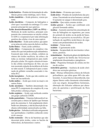 ○○○○○○○○○○○○○○○○○○○○○○○○○○○○○○○○○○○○○○○○○○○○○○○○○○○○○○○○○○○○○○○○○○○○○○○○○○○○○○○○○○○
A
Ácido butírico – Produto da fermentação de subs-
tâncias graxas como manteiga, suor e fezes.
Ácido cianídrico – Ácido prússico, veneno po-
tente.
Ácido clorídrico – Composto de hidrogênio e
cloro que é secretado no estômago. É o com-
ponente principal do suco gástrico.
Ácido desoxirribonucléico (ADN ou DNA) –
Molécula de ácido nucléico, principal com-
ponente dos cromossomos no núcleo celular.
O ADN é o responsável por toda informação
genética das células vivas de uma espécie.
Ácido diacético – Ácido aceto-acético, que apare-
ce na urina em certos casos de diabetes mellitus.
Ácido fênico – Fenol, ácido carbólico.
Ácido fólico – Componente do complexo vita-
mínico B e que tem poderosa ação antianêmica.
Essencial para todas as células, colabora na
síntese dos ácidos nucléicos, da colina e de
todas as enzimas indispensáveis para multi-
plicação celular. Ele regula o desenvolvimen-
to das células neurológicas do feto; seu uso
tem mostrado redução da incidência de lesões
no tubo neural. É indispensável para a matu-
ração do glóbulo vermelho associado à vita-
mina B12.
Ácido inorgânico – Ácido que não contém car-
bono em sua molécula.
Ácido málico – Ácido que existe na maçã e em
outros frutos.
Ácido nicotínico – Também denominado vita-
mina PP. É componente do complexo B, e sua
falta produz a doença pelagra.
Ácido orgânico – Ácido cuja molécula contém
um grupo carboxila COOH.
Ácido pantotênico – Vitamina hidrossolúvel ne-
cessária para a síntese de lipídios que formam
parte da coenzima A. Está amplamente distri-
buído nos alimentos, e não há descrição de ne-
nhuma enfermidade carencial pela sua falta.
Ácido pícrico – Substância utilizada antigamente
nas queimaduras e também conhecido como
ácido amargo.
Ácido resistente – Diz-se de bactérias que não
descoram pelos ácidos, como os bacilos da
tuberculose, da hanseníase e outros.
Ácido tânico – O mesmo que tanino.
Ácido úrico – Produto do metabolismo das pro-
teínas. Encontrado na urina humana e animal.
O aumento no sangue é denominado gota.
Acidófilo – Que retém corantes ácidos.
Ácidos graxos – Ácidos que combinam com
glicerol formando sabões.
Acidose –Aumento anormal da concentração de
íons de hidrogênio no organismo, por causa
do acúmulo de ácidos ou da perda de bases.
Pode ser respiratória ou metabólica. Há per-
turbação do equilíbrio ácido-básico do orga-
nismo com predominância de acidez.
Acidular – Tornar ácido.
Acídulo – Ligeiramente ácido.
Acinesia – Incapacidade de movimentos volun-
tários, paralisia.
Acinetobacter–Bactériadogênerodediplobacilos
gram negativos da família das Neisseriaceae
amplamente disseminados e patogênicos.
Ácino – Pequenina formação de células em for-
ma de cachos.
Acloridria gástrica – Ausência de ácido clorí-
drico nas secreções gástricas.
Acne – Doença inflamatória crônica do folículo
polissebáceo, que afeta quase 80% dos ado-
lescentes.A causa básica é desconhecida, mas
alguns fatores estão claramente relacionados
com sua origem: desequilíbrios hormonais,
obstrução dos folículos sebáceos por altera-
ções da queratina e proliferação da flora
bacteriana.
Acne
Acne
Acne
Epiderme
Derme
Lipoderme
Glândula
sebácea
Folículo
piloso
ÁCIDO ACNE
 