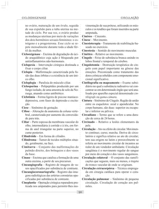 ○○○○○○○○○○○○○○○○○○○○○○○○○○○○○○○○○○○○○○○○○○○○○○○○○○○○○○○○○○○○○○○○○○○○○○○○○○○○○○○○○○○
no ovário, maturação de um óvulo, seguida
de sua expulsão para a tuba uterina na me-
tade do ciclo. Por sua vez, o ovário produz
as mudanças uterinas por meio de variações
dos dois hormônios sexuais femininos: o es-
trógeno e a progesterona. Esse ciclo se re-
pete mensalmente durante toda a idade fér-
til da mulher.
Ciclooxigenase – Enzima de degradação do áci-
do araquidônico cuja ação é bloqueada por
antiinflamatórios não-hormonais.
Ciclopexia – Intervenção cirúrgica destinada a
fixar o corpo ciliar.
Ciclopia – Malformação caracterizada pela fu-
são das duas órbitas e a existência de um úni-
co olho.
Cicloplegia – Paralisia do músculo ciliar.
Ciclosporina – Polipeptídeo produzido por um
fungo isolado, de uma amostra de solo da No-
ruega, atuando como antibiótico.
Ciclotimia – Forma ligeira de psicose maníaco-
depressiva, com fases de depressão e excita-
ção.
Ciese – Sinônimo de gestação.
Cifose – Alteração da anatomia da coluna verte-
bral, caraterizada por aumento da convexida-
de para trás.
Ciliar – Parte espessa da membrana vascular do
olho, intermediária à coróide e à íris, em for-
ma de anel triangular na parte superior, no
cume posterior.
Cilindróide – Em forma de cilindro.
Cilindroma – Tumor de tecidos múltiplos situa-
do, geralmente, na face.
Cimitarra – Conjunto das malformações do
pulmão direito, dos brônquios e dos vasos
da base.
Cinase – Enzima que catalisa a formação de uma
outra enzima, a partir de seu precursor.
Cineangiografia – Registro de imagens de va-
sos opacificados por substância de contraste.
Cineangiocoronariografia – Registro das ima-
gens radiológicas das artérias coronárias opa-
cificadas por substância de contraste.
Cineplastia – Operação cirúrgica reparadora pra-
ticada nos amputados para permitir-lhes mo-
vimentação de sua prótese, utilizando os mús-
culos e os tendões que foram inseridos na parte
amputada.
Cinéreo – Cinzento.
Cinese – Movimento.
Cinesioterapia – Tratamento de reabilitação ba-
seado no exercício.
Cinestesia – Sentido do movimento muscular.
Cinético – Relativo ao movimento.
Cíngulo – Feixe de substância branca unindo os
lobos frontal e temporal do cérebro.
Cingulotomia – Destruição terapêutica do cín-
gulo com papel importante na gênese das
emoções. Preconizada como tratamento das
dores crônicas rebeldes com componente emo-
cional significativo.
Cintilografia ou mapeamento – Exame subsi-
diário no qual a substância radioativa vai con-
centrar-se em determinado órgão que será ana-
lisado por aparelho especial denominado cin-
tilógrafo ou gama-câmara.
Cintura – Sinônimo de Cíngulo. Região de união
entre os esqueletos: axial e apendicular. No
corpo humano, são duas: superior ou escapu-
lar e inferior ou pélvica.
Circadiano – Termo que se refere a uma dura-
ção de cerca de 24 horas.
Circinado – Relativo a lesões elementares da
pele.
Circulação –Ato ou efeito de circular. Movimen-
to contínuo; curso; marcha. Deriva de circu-
latório e significa relativo ao ato de circular;
tem sua origem no latim e provavelmente se
referia ao movimento circular de incautos ao
redor de um vendedor ambulante. Circulação
sangüínea é o movimento regular do sangue
por meio do coração e dos vasos sanguíneos.
Circulação colateral – O conjunto das ramifi-
cações que seguem, mais ou menos, o trajeto
do tronco vascular de onde se originam.
Circulação extracorpórea – Técnica emprega-
da em cirurgia cardíaca para operar o cora-
ção.
Circulação pulmonar – Sinônimo de pequena
circulação. Circulação do coração aos pul-
mões.
CICLOOXIGENASE CIRCULAÇÃO
 