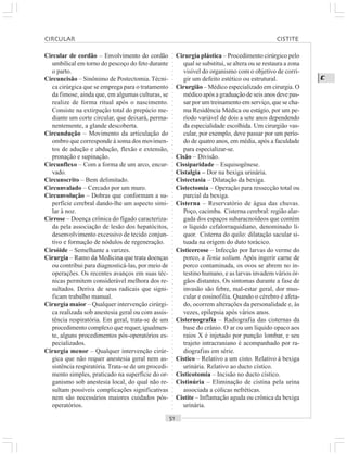 ○○○○○○○○○○○○○○○○○○○○○○○○○○○○○○○○○○○○○○○○○○○○○○○○○○○○○○○○○○○○○○○○○○○○○○○○○○○○○○○○○○○
C
Circular de cordão – Envolvimento do cordão
umbilical em torno do pescoço do feto durante
o parto.
Circuncisão – Sinônimo de Postectomia. Técni-
ca cirúrgica que se emprega para o tratamento
da fimose, ainda que, em algumas culturas, se
realize de forma ritual após o nascimento.
Consiste na extirpação total do prepúcio me-
diante um corte circular, que deixará, perma-
nentemente, a glande descoberta.
Circundução – Movimento da articulação do
ombro que corresponde à soma dos movimen-
tos de adução e abdução, flexão e extensão,
pronação e supinação.
Circunflexo – Com a forma de um arco, encur-
vado.
Circunscrito – Bem delimitado.
Circunvalado – Cercado por um muro.
Circunvolução – Dobras que conformam a su-
perfície cerebral dando-lhe um aspecto simi-
lar à noz.
Cirrose – Doença crônica do fígado caracteriza-
da pela associação de lesão dos hepatócitos,
desenvolvimento excessivo de tecido conjun-
tivo e formação de nódulos de regeneração.
Cirsóide – Semelhante a varizes.
Cirurgia – Ramo da Medicina que trata doenças
ou contribui para diagnosticá-las, por meio de
operações. Os recentes avanços em suas téc-
nicas permitem considerável melhora dos re-
sultados. Deriva de seus radicais que signi-
ficam trabalho manual.
Cirurgia maior – Qualquer intervenção cirúrgi-
ca realizada sob anestesia geral ou com assis-
tência respiratória. Em geral, trata-se de um
procedimento complexo que requer, igualmen-
te, alguns procedimentos pós-operatórios es-
pecializados.
Cirurgia menor – Qualquer intervenção cirúr-
gica que não requer anestesia geral nem as-
sistência respiratória.Trata-se de um procedi-
mento simples, praticado na superfície do or-
ganismo sob anestesia local, do qual não re-
sultam possíveis complicações significativas
nem são necessários maiores cuidados pós-
operatórios.
Cirurgia plástica – Procedimento cirúrgico pelo
qual se substitui, se altera ou se restaura a zona
visível do organismo com o objetivo de corri-
gir um defeito estético ou estrutural.
Cirurgião – Médico especializado em cirurgia. O
médico após a graduação de seis anos deve pas-
sar por um treinamento em serviço, que se cha-
ma Residência Médica ou estágio, por um pe-
ríodo variável de dois a sete anos dependendo
da especialidade escolhida. Um cirurgião vas-
cular, por exemplo, deve passar por um perío-
do de quatro anos, em média, após a faculdade
para especializar-se.
Cisão – Divisão.
Cissiparidade – Esquisogênese.
Cistalgia – Dor na bexiga urinária.
Cistectasia – Dilatação da bexiga.
Cistectomia – Operação para ressecção total ou
parcial da bexiga.
Cisterna – Reservatório de água das chuvas.
Poço, cacimba. Cisterna cerebral: região alar-
gada dos espaços subaracnoídeos que contém
o líquido cefalorraquidiano, denominado lí-
quor. Cisterna do quilo: dilatação sacular si-
tuada na origem do duto torácico.
Cisticercose – Infecção por larvas do verme do
porco, a Tenia solium. Após ingerir carne de
porco contaminada, os ovos se abrem no in-
testino humano, e as larvas invadem vários ór-
gãos distantes. Os sintomas durante a fase de
invasão são febre, mal-estar geral, dor mus-
cular e eosinofilia. Quando o cérebro é afeta-
do, ocorrem alterações da personalidade e, às
vezes, epilepsia após vários anos.
Cisternografia – Radiografia das cisternas da
base do crânio. O ar ou um líquido opaco aos
raios X é injetado por punção lombar, e seu
trajeto intracraniano é acompanhado por ra-
diografias em série.
Cístico – Relativo a um cisto. Relativo à bexiga
urinária. Relativo ao ducto cístico.
Cisticotomia – Incisão no ducto cístico.
Cistinúria – Eliminação de cistina pela urina
associada a cólicas nefréticas.
Cistite – Inflamação aguda ou crônica da bexiga
urinária.
CIRCULAR CISTITE
 