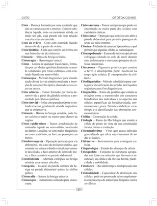 ○○○○○○○○○○○○○○○○○○○○○○○○○○○○○○○○○○○○○○○○○○○○○○○○○○○○○○○○○○○○○○○○○○○○○○○○○○○○○○○○○○○
Cisto – Doença formada por uma cavidade que
não se comunica com o exterior. Contém subs-
tância líquida, mole ou raramente sólida, ou
então um gás, cuja parede não tem relação
vascular com o conteúdo. .
Cisto do ovário – Cisto com conteúdo líquido
desenvolvido a partir do ovário.
Cisto hidático – Cisto que contém um verme em
sua forma larvar de cisticerco.
Cistocele – Hérnia da bexiga urinária.
Cistorragia – Hemorragia vesical.
Cistos – Lesões de qualquer localização, forma-
das por cavidades epiteliais diminutas ou mui-
to volumosas, por vezes esféricas, com con-
teúdo líquido ou semi-sólido.
Cistoscopia – Método diagnóstico para visuali-
zação direta da via urinária mediante a inser-
ção de um aparelho óptico chamado cistoscó-
pio na uretra.
Cisto sebáceo – Tumor formado por bolsa de-
senvolvida a partir de glândula sebácea e pre-
enchido por células epiteliais.
Cisto sinovial – Bolsa com parede própria e con-
teúdo viscoso, geralmente situada no punho e
que se desenvolve.
Cistocele – Hérnia da bexiga urinária, pode fa-
zer saliência maior ou menor para dentro da
vagina.
Cistos epidérmicos – Tumor arredondado de
conteúdo líquido ou semi-sólido, localizado
na derme. Localiza-se com maior freqüência
no couro cabeludo, na face, no pescoço e no
tronco.
Cistohisteropexia – Operação praticada por via
abdominal, em caso de prolapso uterino, que
consiste em suturar o fundo vesical previamen-
te descolado, a face anterior do istmo do úte-
ro; e fixar a matriz na parede abdominal.
Cistolitotomia – Abertura cirúrgica da bexiga
urinária para extrair cálculos.
Cistopexia – Fixação da parede anterior da be-
xiga na parede abdominal acima da sínfise
púbica.
Cistorrafia – Sutura da bexiga urinária.
Cistocóspio – Instrumento utilizado para cistos-
copia.
Cistossarcoma – Tumor complexo que pode ser
encontrado na maior parte dos tecidos com
cavidades císticas.
Cistostomia – Operação que consiste em abrir a
parede abdominal para permitir passagem de
urina ao meio externo.
Citocina–Mediadordenaturezalipoprotéica,oqual
permite que algumas células se comuniquem.
Citocospolscopia – Exame de microscopia de um
esfregaço coletado no colo do útero durante
uma colposcopia e serve para pesquisa de cé-
lulas cancerosas.
Citocromo – Pigmento protéico que contém
o ferro e desempenha papel essencial na
respiração celular. É transportador de elé-
trons.
Citodiagnóstico – Método subsidiário para con-
tagem e classificação das células dos líquidos
orgânicos para fins diagnósticos.
Citogenética – Ramo da genética que estuda as
relações entre a transmissão dos caracteres
hereditários dos indivíduos e os aspectos das
células específicas da hereditariedade, cro-
mossomos e genes. Permite estabelecer o ca-
riótipo e a classificação das aberrações cro-
mossômicas.
Citólise – Destruição da célula.
Citologia – Ramo da Morfologia que estuda a
célula do ponto de vista da sua constituição
íntima, forma e evolução.
Citomegalovírus – Vírus que causa infecção
generalizada que afeta seres humanos de to-
das as idades.
Citômetro – Instrumento para contagem ce-
lular.
Citopatologia – Estudo das doenças da célula.
Citosqueleto – Conjunto de estruturas agrupa-
das em feixes ou retículos que formam o ar-
cabouço da célula e dá-lhe sua forma, plasti-
cidade e mobilidade.
Citostático – Que interrompe a multiplicação das
células.
Citotoxicidade – Capacidade de destruição das
células: pode ser provocada pelo complemen-
to em presença de anticorpos dirigidos contra
as células.
CISTO CITOTOXICIDADE
 