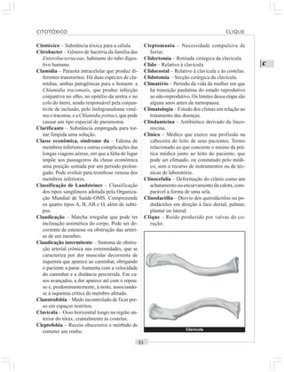○○○○○○○○○○○○○○○○○○○○○○○○○○○○○○○○○○○○○○○○○○○○○○○○○○○○○○○○○○○○○○○○○○○○○○○○○○○○○○○○○○○
C
Citotóxico – Substância tóxica para a célula.
Citrobacter – Gênero de bactéria da família das
Enterobacteriaceae, habitante do tubo diges-
tivo humano.
Clamídia – Parasita intracelular que produz di-
ferentes transtornos. Há duas espécies de cla-
mídias, ambas patogênicas para o homem: a
Chlamidia tracomatis, que produz infecção
conjuntiva no olho, no epitélio da uretra e no
colo do útero, sendo responsável pela conjun-
tivite de inclusão, pelo linfogranuloma vené-
reo e tracoma; e a Chlamidia psittaci, que pode
causar um tipo especial de pneumonia.
Clarificante – Substância empregada para tor-
nar límpida uma solução.
Classe econômica, síndrome da – Edema de
membros inferiores e outras complicações das
longas viagens aéreas, em que a falta de lugar
impõe aos passageiros da classe econômica
uma posição sentada por um período prolon-
gado. Pode evoluir para trombose venosa dos
membros inferiores.
Classificação de Landsteiner – Classificação
dos tipos sangüíneos adotada pela Organiza-
ção Mundial de Saúde-OMS. Compreeende
os quatro tipos A, B, AB e O, além de subti-
pos.
Claudicação – Marcha irregular que pode ter
inclinação assimética do corpo. Pode ser de-
corrente de estenose ou obstrução das artéri-
as de um membro.
Claudicação intermitente – Sintoma de obstru-
ção arterial crônica nas extremidades, que se
caracteriza por dor muscular decorrente de
isquemia que aparece ao caminhar, obrigando
o paciente a parar. Aumenta com a velocidade
do caminhar e a distância percorrida. Em ca-
sos avançados, a dor aparece até com o repou-
so e, predominantemente, à noite, associando-
se à isquemia crítica do membro afetado.
Claustrofobia – Medo incontrolado de ficar pre-
so em espaços restritos.
Clavícula – Osso horizontal longo na região an-
terior do tórax, cranialmente às costelas.
Cleptofobia – Receio obscessivo e mórbido de
cometer um roubo.
Cleptomania – Necessidade compulsiva de
furtar.
Clidectomia – Retirada cirúrgica da clavícula.
Clido – Relativo à clavícula.
Clidocostal – Relativo à clavícula e às costelas.
Clidotomia – Secção cirúrgica da clavícula.
Climatério – Período da vida da mulher em que
há transição paulatina do estado reprodutivo
ao não-reprodutivo. Os limites dessa etapa são
alguns anos antes da menopausa.
Climatologia – Estudo dos climas em relação ao
tratamento das doenças.
Clindamicina – Antibiótico derivado da linco-
micina.
Clínico – Médico que exerce sua profissão na
cabeceira do leito de seus pacientes. Termo
relacionado ao que concerne o ensino da prá-
tica médica junto ao leito do paciente, que
pode ser efetuado, ou constatado pelo médi-
co, sem o recurso de instrumentos ou de téc-
nicas de laboratório.
Clinocefalia – Deformação do crânio como um
achatamento ou encurvamento da calota, com-
parável a forma de uma sela.
Clinodactilia – Desvio dos quirodáctilos ou po-
dodáctilos em direção à face dorsal, palmar,
plantar ou lateral.
Clique – Ruído produzido por valvas do co-
ração.
Clavícula
CITOTÓXICO CLIQUE
 