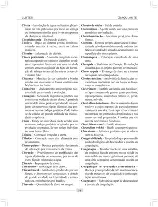 ○○○○○○○○○○○○○○○○○○○○○○○○○○○○○○○○○○○○○○○○○○○○○○○○○○○○○○○○○○○○○○○○○○○○○○○○○○○○○○○○○○○
Clister – Introdução de água ou líquido gliceri-
nado no reto, pelo ânus, por meio de seringa
ou instrumento similar para livrar uma pessoa
da obstipação intestinal.
Clitoridectomia – Exérese do clitóris.
Clitóris – Órgão do sistema genital feminino,
situado anterior à vulva, entre os lábios
maiores.
Clitorite – Inflamação do clitóris.
Cloaca persistente –Anomalia congênita carac-
terizada quando os condutos digestivo, uriná-
rio e reprodutor finalizam em uma cavidade
comum em conseqüência da falta de forma-
ção do tabique urorretal durante o desenvol-
vimento fetal.
Cloasma – Manchas de cor castanho e bordas
nítidas que aparecem em forma simétrica nas
bochechas e na fronte.
Clomifeno – Medicamento antiestrógeno não-
esteróide que estimula a ovulação.
Clonagem – Método de engenharia genética que
consiste na produção de um clone.A partir de
um modelo único, pode ser produzido um con-
junto de numerosas cópias idênticas que pos-
suem o mesmo código genético. Pode tratar-
se de células de grande utilidade na modali-
dade terapêutica.
Clone – Grupo de indivíduos ou de células com
o mesmo código genético, originado, por re-
produção assexuada, de um único indivíduo
ou uma única célula.
Clônica – Contração irregular e curta.
Clônico – Contração muscular alternada com
relaxamento.
Clonorquíase – Doença parasitária decorrente
de infestação por trematódeos da China.
Cloração – Procedimento de purificação das
águas destinadas ao consumo, por meio do
cloro líquido misturado à água.
Clorado – Impregnado de cloro.
Cloralismo – Intoxicação pelo cloro.
Cloranfenicol – Antibiótico produzido por um
fungo, o Streptomyces venezuelae, e dotado
de grande atividade na febre tifóide e salmo-
neloses, em infecções por bacilos.
Cloremia – Quantidade de cloro no sangue.
Cloreto de sódio – Sal de cozinha.
Clorofórmio – Agente volátil que foi o primeiro
anestésico por inalação.
Cloroformização – Anestesia geral pelo cloro-
fórmio.
Cloroma – Doença própria das crianças e carac-
terizada pelo desenvolvimento de nódulos lin-
fáticos esverdeados situados, normalmente, na
superfície dos ossos planos.
Cloroníquia – Coloração esverdeada de uma
unha.
Cloropsia – Sinônimo de Cloropia. Perturbação
visual na qual os objetos parecem esverdeados.
Clororraquia – Presença de cloro ou cloretos
no líquido cefalorraquidiano.
Clortetraciclina –Antibiótico da família das te-
traciclinas produzido por um fungo, o Strep-
tomyces aureofaciens.
Clostridium – Bactéria da família das Bacillace-
ae, que compreende germes gram positivos,
esporogênicos, anaeróbios estritos e, geral-
mente, móveis.
Clostridium botulinum – Bacilo anaeróbio Gram
positivo e cujos esporos são particularmente
resistentes ao calor. Essa espécie bacteriana é
encontrada em embutidos deteriorados e nas
conservas mal preparadas. A toxina que ele
secreta determina o botulismo.
Clostridium tetani – Bacilo do tétano.
Clostridium welchii – Bacilo da gangrena gasosa.
Clownismo – Atitudes grotescas que se obser-
vam na histeria.
Coagulabilidade – Propriedade que possuem lí-
quidos biológicos de desencadear a cascata da
coagulação.
Coagulação – Transformação de uma substân-
cia orgânica líquida em uma massa sólida ou
semi-sólida ou mole e gelatinosa por meio de
uma série de reações denominadas cascata da
coagulação.
Coagulação intravascular disseminada –
Doença grave produzida pelo acúmulo exces-
sivo de processos de coagulação e anticoagu-
lação simultâneos.
Coagulante – Substância capaz de desencadear
a cascata da coagulação.
CLISTER COAGULANTE
 